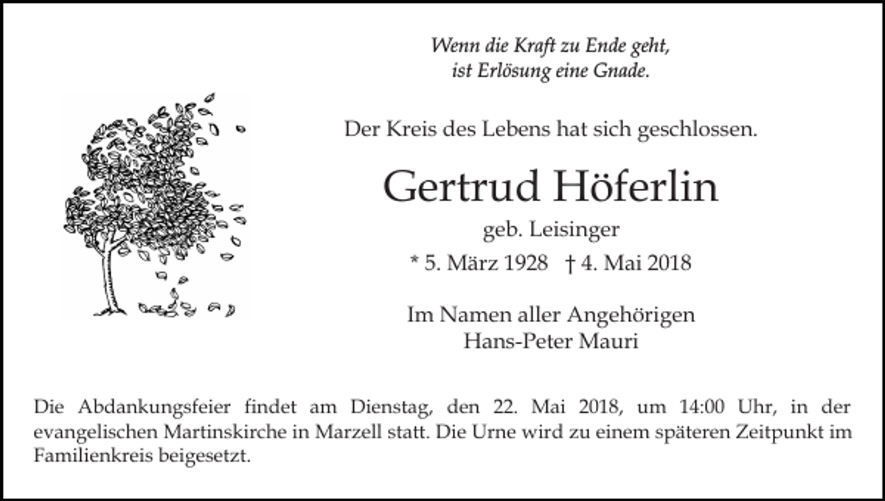 <p>We<br />n n die<br />aft z zu<br />u E Ende<br />n de geht,<br />ge ht,<br />Wenn<br />dieKrKraft<br />ist<br />Erl ös u n g eine<br />ei ne Gnade.<br />G n a de.<br />ist Erlösung</p><p>DDer<br />er Kr<br />ei s ddes<br />e s LLebens<br />e b e n s hhat<br />at si<br />c h geschlossen.<br />g e s c hl o s s e n.<br />Kreis<br />sich</p><p>GGertrud<br />ertr u d Höferlin<br />H öf erli n<br />ggeb.<br />e b. Leisinger<br />L ei si n g er</p><p>* 5.<br />5. März<br />M är z 1928<br />1 9 2 8 †† 4. Mai<br />M a i<br />IImm Namen<br />N a m e n aller<br />all er Angehörigen<br />A n g e höri g e n<br />H a n s- P et er Mauri<br />M a uri<br />Hans-Peter<br />Di e AAbdankungsfeier<br />Die<br />b d a n k u n g sf ei er fi<br />findet<br />n d et am<br />a m Dienstag,<br />Di e n st a g, dden<br />e n 222.<br />2. Mai<br />M ai 22018,<br />0 1 8, uum<br />m 4:00<br />4: UUhr,<br />hr, i nin dder<br />er<br />e v a n g eli s c h e n Martinskirche<br />M arti n s k ir c h e iinn Marzell<br />M ar z ell statt.<br />st att. Die<br />Di e Urne<br />Ur n e wird<br />wir d zu<br />z u einem<br />ei n e m späteren<br />s p ät er e n Zeitpunkt<br />Z eit p u n kt iimm<br />evangelischen<br />FFamilienkreis<br />a mili e n kr ei s bbeigesetzt.<br />ei g e s et z t.</p>