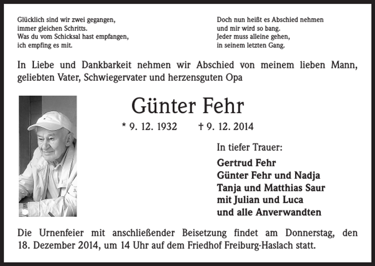 <p>Glücklich sind wir zwei gegangen,<br />immer gleichen Schritts.<br />Was du vom Schicksal hast empfangen,<br />ich empfing es mit.</p><p>Doch nun heißt es Abschied nehmen<br />und mir wird so bang.<br />Jeder muss alleine gehen,<br />in seinem letzten Gang.</p><p>In Liebe und Dankbarkeit nehmen wir Abschied von meinem lieben Mann,<br />geliebten Vater, Schwiegervater und herzensguten Opa</p><p>Günter Fehr<br />* 9. 12. 1932 † 9. 12. 2014<br />In tiefer Trauer:<br />Gertrud Fehr<br />Günter Fehr und Nadja<br />Tanja und Matthias Saur<br />mit Julian und Luca<br />und alle Anverwandten<br />Die Urnenfeier mit anschließender Beisetzung findet am Donnerstag, den<br />18. Dezember 2014, um 14 Uhr auf dem Friedhof Freiburg-Haslach statt.</p>