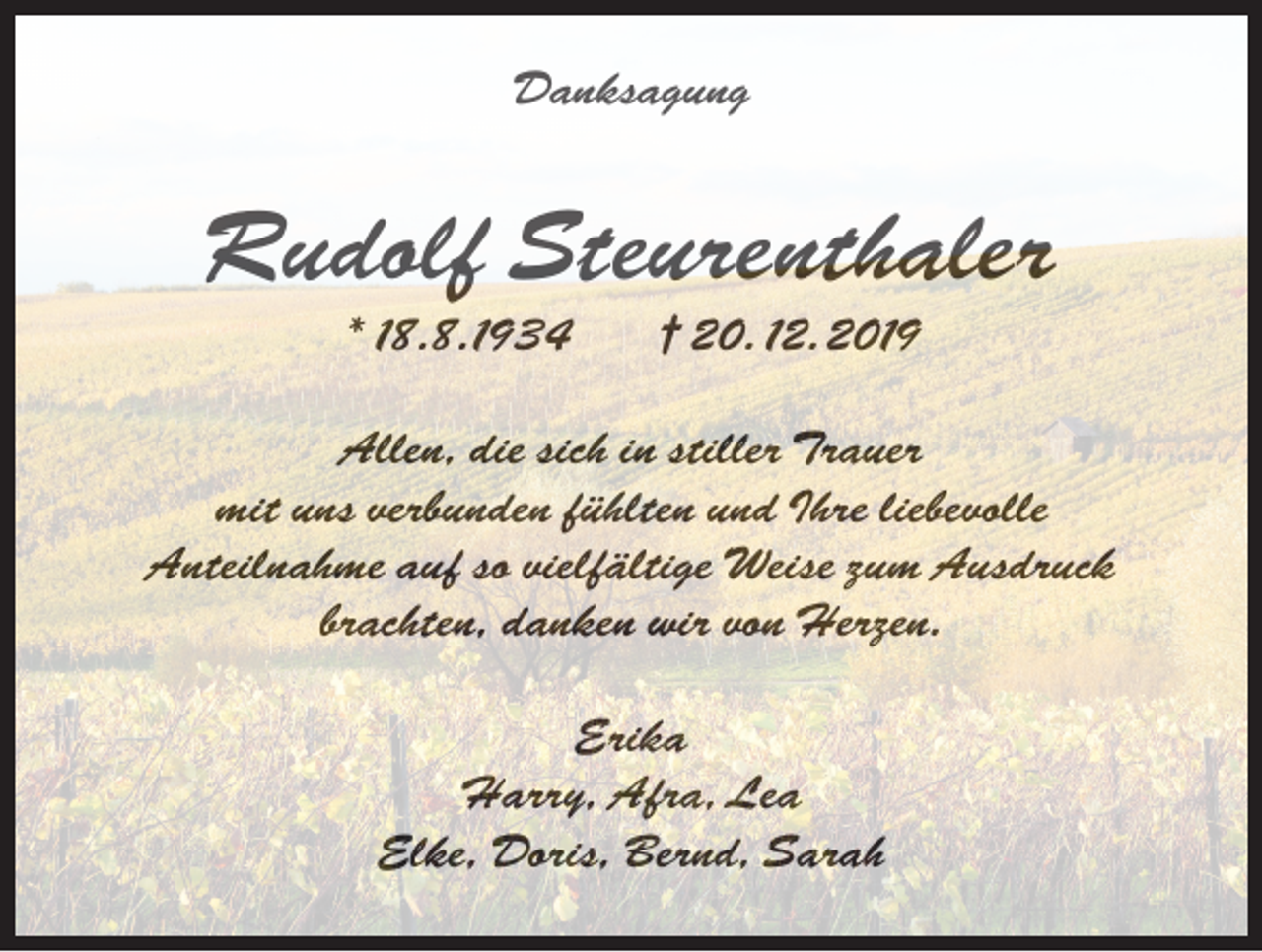 <p>Danksagung</p><p>Rudolf Steurenthaler<br />* 18.8.1934</p><p>† 20. 12.2019</p><p>Allen, die sich in stiller Trauer<br />mit uns verbunden fühlten und Ihre liebevolle<br />Anteilnahme auf so vielfältige Weise zum Ausdruck<br />brachten, danken wir von Herzen.<br />Erika<br />Harry, Afra, Lea<br />Elke, Doris, Bernd, Sarah</p>