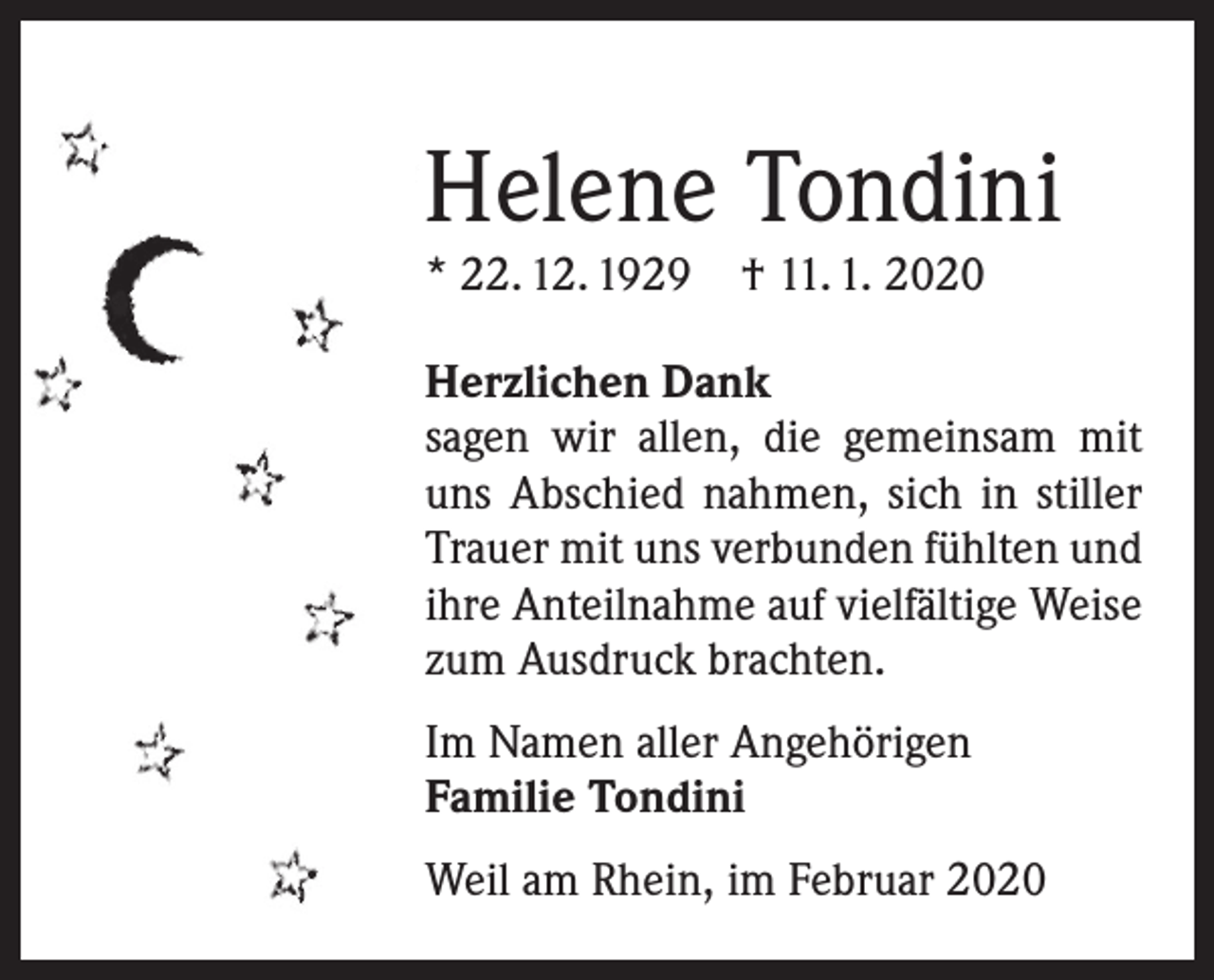 <p>Helene Tondini<br />* 22. 12. 1929 † 11. 1. 2020</p><p>Herzlichen Dank<br />sagen wir allen, die gemeinsam mit<br />uns ­A bschied nahmen, sich in stiller<br />Trauer mit uns verbunden fühlten und<br />ihre Anteilnahme auf vielfältige Weise<br />zum Ausdruck brachten.<br />Im Namen aller Angehörigen<br />Familie Tondini<br />Weil am Rhein, im Februar 2020</p>