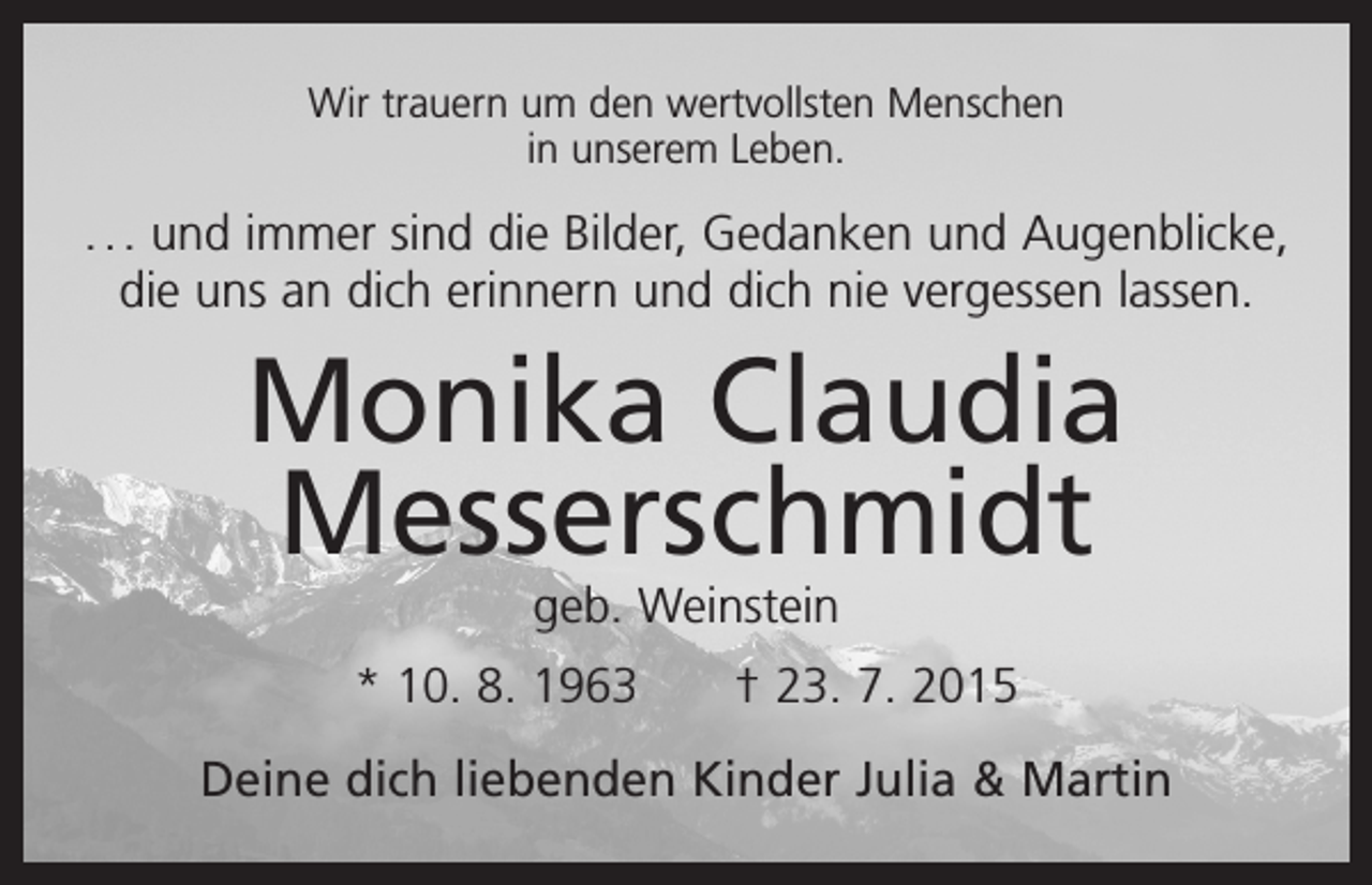 <p>Wir trauern um den wertvollsten Menschen<br />in unserem Leben.</p><p>. . . und immer sind die Bilder, Gedanken und Augenblicke,<br />die uns an dich erinnern und dich nie vergessen lassen.</p><p>Monika Claudia<br />Messerschmidt<br />geb. Weinstein</p><p>* 10. 8. 1963 † 23. 7. 2015<br />Deine dich liebenden Kinder Julia &amp; Martin</p>
