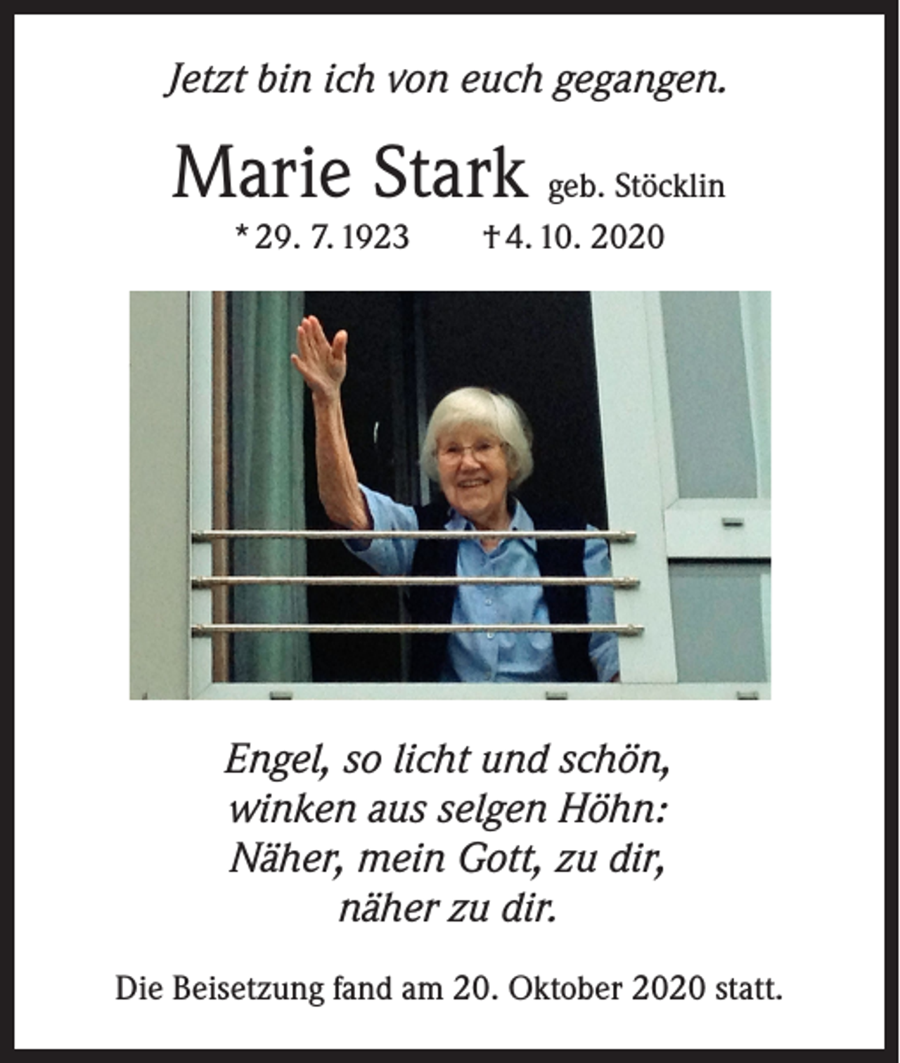<p>Jetzt bin ich von euch gegangen.</p><p>Marie Stark geb. Stöcklin<br />* 29. 7. 1923 † 4. 10. 2020</p><p>Engel, so licht und schön,<br />winken aus selgen Höhn:<br />Näher, mein Gott, zu dir,<br />näher zu dir.<br />Die Beisetzung fand am 20. Oktober 2020 statt.</p>