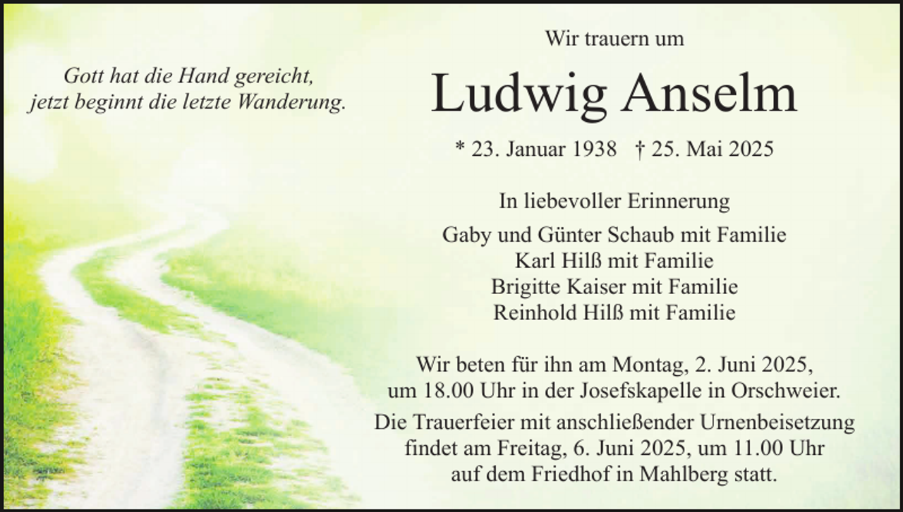 <p>Wir trauern um</p><p>Gott hat die Hand gereicht,<br />jetzt beginnt die letzte Wanderung.</p><p>Ludwig Anselm<br />* 23. Januar 1938 † 25. Mai 2025<br />In liebevoller Erinnerung<br />Gaby und Günter Schaub mit Familie<br />Karl Hilß mit Familie<br />Brigitte Kaiser mit Familie<br />Reinhold Hilß mit Familie<br />Wir beten für ihn am Montag, 2. Juni 2025,<br />um 18.00 Uhr in der Josefskapelle in Orschweier.<br />Die Trauerfeier mit anschließender Urnenbeisetzung<br />findet am Freitag, 6. Juni 2025, um 11.00 Uhr<br />auf dem Friedhof in Mahlberg statt.</p>