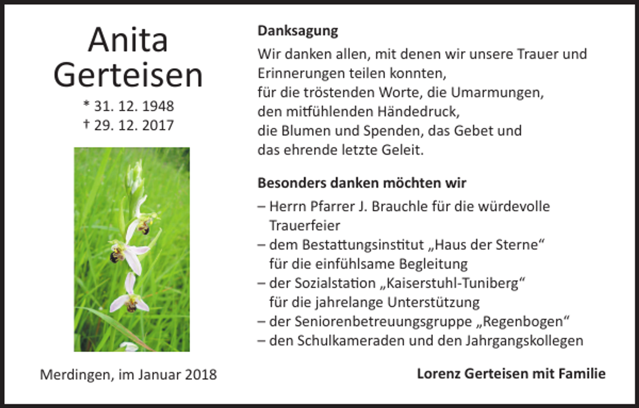 <p>Anita<br />Gerteisen<br />* 31. 12. 1948<br />† 29. 12. 2017</p><p>Danksagung<br />Wir danken allen, mit denen wir unsere Trauer und<br />Erinnerungen teilen konnten,<br />für die tröstenden Worte, die Umarmungen,<br />den mitfühlenden Händedruck,<br />die Blumen und Spenden, das Gebet und<br />das ehrende letzte Geleit.<br />Besonders danken möchten wir<br />– Herrn Pfarrer J. Brauchle für die würdevolle<br />Trauerfeier<br />– dem Bestattungsinstitut „Haus der Sterne“<br />für die einfühlsame Begleitung<br />– der Sozialstation „Kaiserstuhl-Tuniberg“<br />für die jahrelange Unterstützung<br />– der Seniorenbetreuungsgruppe „Regenbogen“<br />– den Schulkameraden und den Jahrgangskollegen</p><p>Merdingen, im Januar 2018</p><p>Lorenz Gerteisen mit Familie</p>