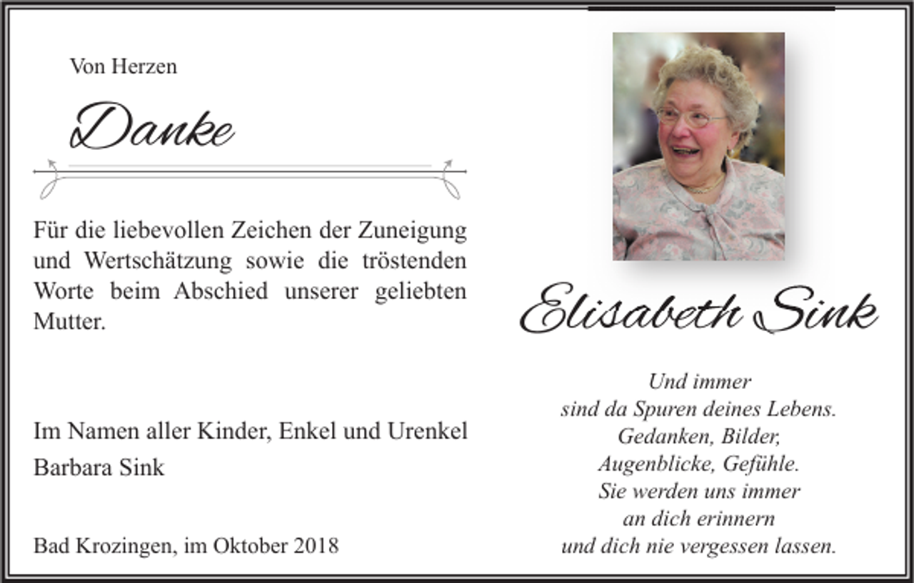 <p>Von Herzen</p><p>Danke<br />Für die liebevollen Zeichen der Zuneigung<br />und Wertschätzung sowie die tröstenden<br />Worte beim Abschied unserer geliebten<br />Mutter.</p><p>Im Namen aller Kinder, Enkel und Urenkel<br />Barbara Sink<br />Bad Krozingen, im Oktober 2018</p><p>Elisabeth Sink<br />Und immer<br />sind da Spuren deines Lebens.<br />Gedanken, Bilder,<br />Augenblicke, Gefühle.<br />Sie werden uns immer<br />an dich erinnern<br />und dich nie vergessen lassen.</p>