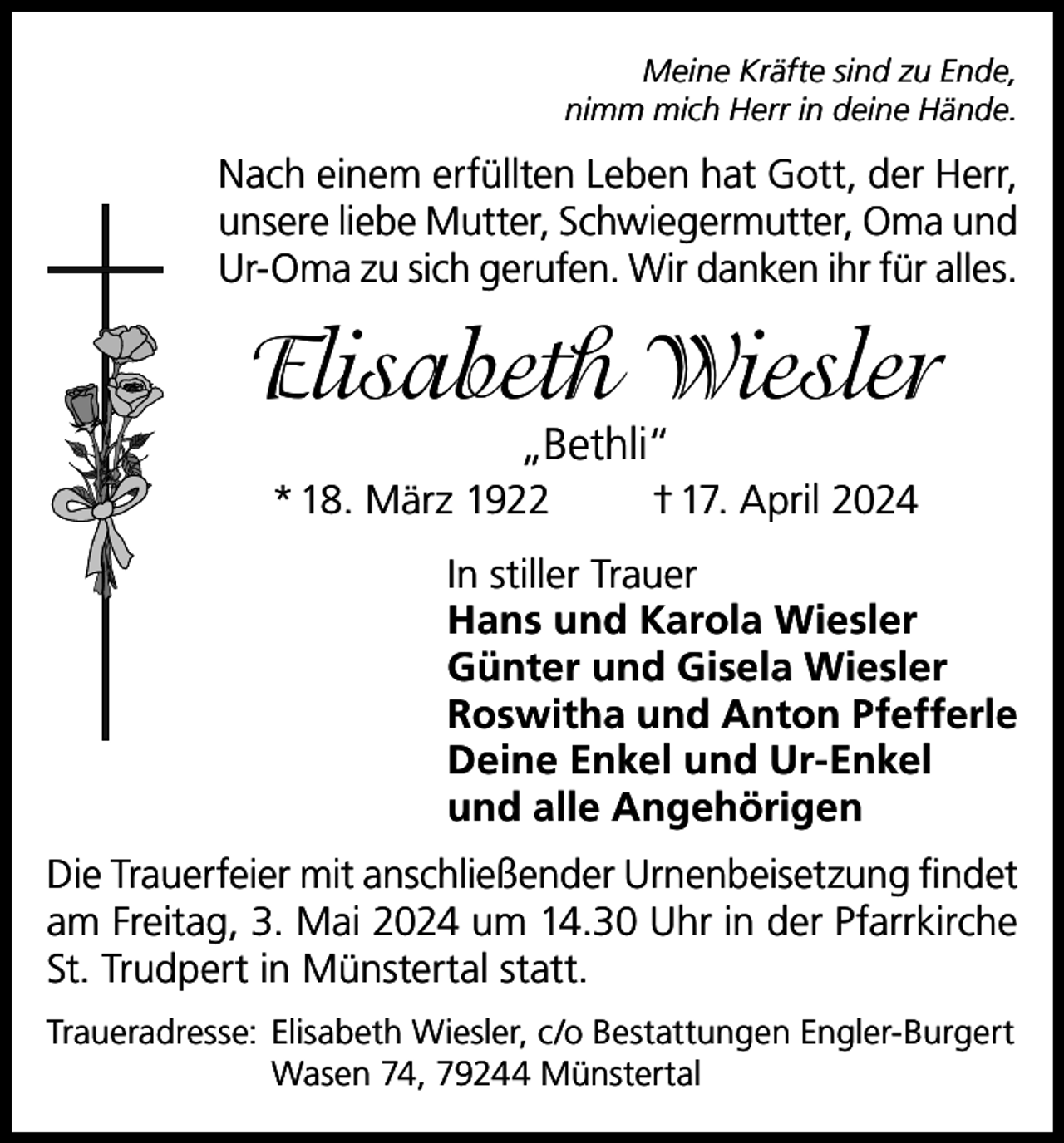 <p>Meine Kräfte sind zu Ende,<br />nimm mich Herr in deine Hände.</p><p>Nach einem erfüllten Leben hat Gott, der Herr,<br />unsere liebe Mutter, Schwiegermutter, Oma und<br />Ur-Oma zu sich gerufen. Wir danken ihr für alles.</p><p>Elisabeth Wiesler<br />„Bethli“</p><p>* 18. März 1922</p><p>† 17. April 2024</p><p>In stiller Trauer<br />Hans und Karola Wiesler<br />Günter und Gisela Wiesler<br />Roswitha und Anton Pfefferle<br />Deine Enkel und Ur-Enkel<br />und alle Angehörigen<br />Die Trauerfeier mit anschließender Urnenbeisetzung findet<br />am Freitag, 3. Mai 2024 um 14.30 Uhr in der Pfarrkirche<br />St. Trudpert in Münstertal statt.<br />Traueradresse: Elisabeth Wiesler, c/o Bestattungen Engler-Burgert<br />Wasen 74, 79244 Münstertal</p>