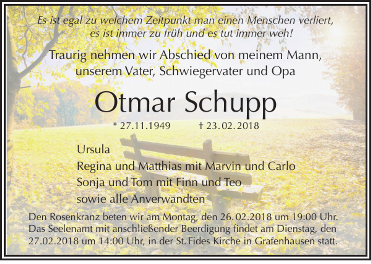 <p>Esist<br />Es<br />ist eegal<br />g al zzu<br />u welchem<br />w el c h e m Zeitpunkt<br />Z eit p u n kt man<br />m a n ei<br />einen<br />n e n Menschen<br />M e ns c h e n vverliert,<br />erli ert,<br />es ist iimmer<br />m m er zu<br />z u fr<br />ü h und<br />u n d es<br />es tut<br />t ut iimmer<br />m m er weh!<br />w e h!<br />es<br />früh</p><p>Traurig<br />Tr<br />a uri g nnehmen<br />e h m e n wir<br />wir Abschied<br />A bs c hi e d vvon<br />o n meinem<br />m ei n e m Mann,<br />M a n n,<br />u ns er e m Vater,<br />V at er, SSchwiegervater<br />c h wi e g er v at er uund<br />n d Opa<br />Opa<br />unserem</p><p>Otmar<br />Ot<br />m ar S Schupp<br />chupp<br />** 27.11.1949<br />2 7. . 1 9 4 9</p><p>†† 23. 02. 2018<br />2 3. 0 2. 2 0 1 8</p><p>Urs ul a<br />Ursula<br />RRegina<br />e gi n a uund<br />n d Matthias<br />M att hi as mit<br />mit Marvin<br />M ar vi n uund<br />n d Carlo<br />C arl o<br />SSonja<br />o nj a und<br />u n d Tom<br />T o m mit<br />mit Fi<br />n n und<br />u n d Teo<br />Te o<br />Finn<br />ssowie<br />o wi e alle<br />all e Anverwandten<br />A n v er w a n dt e n<br />DDen<br />e n RRosenkranz<br />os e n kr a n z bbeten<br />et e n wir<br />wiraam<br />m Montag,<br />M o nt a g, dden<br />e n 226. 02.2018<br />6. 0 2. 2 0 1 8 uum<br />m 119:00<br />9: Uhr.<br />U hr.<br />DDas<br />as SSeelenamt<br />e el e n a mt mit<br />mit aanschließender<br />ns c hli e ß e n d er BBeerdigung<br />e er di g u n g fifindet<br />n d et aam<br />m Di<br />e nst a g, dden<br />en<br />Dienstag,<br />227.02.2018<br />7. 0 2. 2 0 1 8 uum<br />m 114:00<br />4: Uhr,<br />U hr, iin<br />n dder<br />er St.<br />Fi d es Kirche<br />Kir c h e iin<br />n Grafenhausen<br />Gr af e n h a us e n ststatt.<br />att.<br />St. Fides</p>