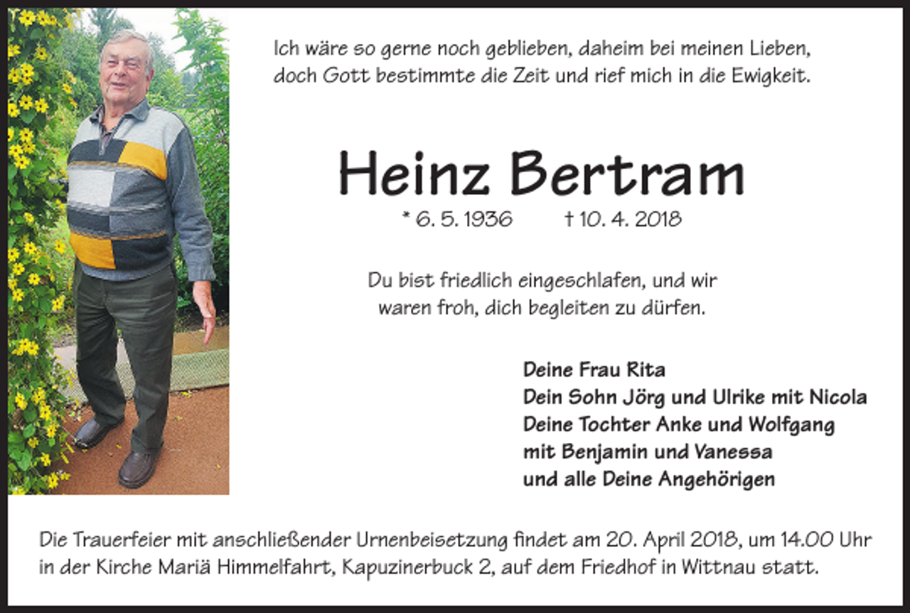 <p>Ich wäre so gerne noch geblieben, daheim bei meinen Lieben,<br />doch Gott bestimmte die Zeit und rief mich in die Ewigkeit.</p><p>Heinz Bertram<br />* 6. 5. 1936</p><p>† 10. 4. 2018</p><p>Du bist friedlich eingeschlafen, und wir<br />waren froh, dich begleiten zu dürfen.<br />Deine Frau Rita<br />Dein Sohn Jörg und Ulrike mit Nicola<br />Deine Tochter Anke und Wolfgang<br />mit Benjamin und Vanessa<br />und alle Deine Angehörigen<br />Die Trauerfeier mit anschließender Urnenbeisetzung findet am 20. April 2018, um 14.00 Uhr<br />in der Kirche Mariä Himmelfahrt, Kapuzinerbuck 2, auf dem Friedhof in Wittnau statt.</p>