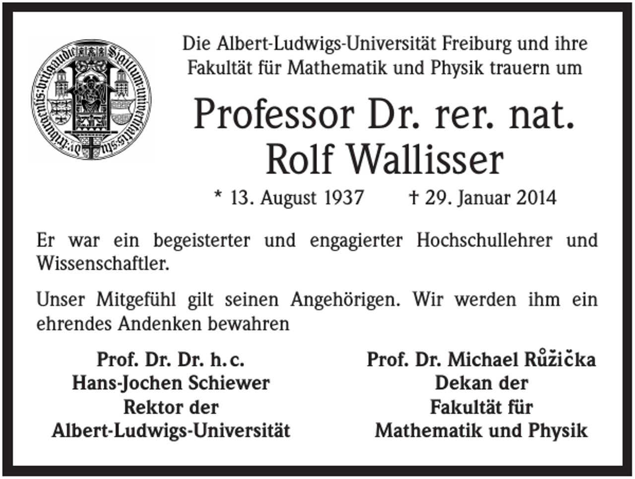 <p>Die Albert-Ludwigs-Universität Freiburg und ihre<br />Fakultät für Mathematik und Physik trauern um</p><p>Professor Dr. rer. nat.<br />Rolf Wallisser<br />* 13. August 1937</p><p>† 29. Januar 2014</p><p>Er war ein begeisterter und engagierter Hochschullehrer und<br />Wissenschaftler.<br />Unser Mitgefühl gilt seinen Angehörigen. Wir werden ihm ein<br />ehrendes Andenken bewahren<br />Prof. Dr. Dr. h. c.<br />Hans-Jochen Schiewer<br />Rektor der<br />Albert-Ludwigs-Universität</p><p>Prof. Dr. Michael Ru°`z´ic`´ka<br />Dekan der<br />Fakultät für<br />Mathematik und Physik</p>