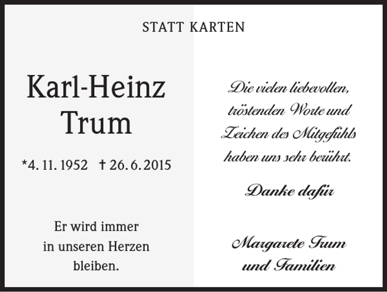 <p>STATT KARTEN</p><p>Karl-Heinz<br />Trum<br />*4. 11. 1952 = 26. 6. 2015</p><p>Die vielen liebevollen,<br />tröstenden Worte und<br />Zeichen des Mitgefühls<br />haben uns sehr berührt.<br />Danke dafür</p><p>Er wird immer<br />in unseren Herzen<br />bleiben.</p><p>Margarete Trum<br />und Familien</p>