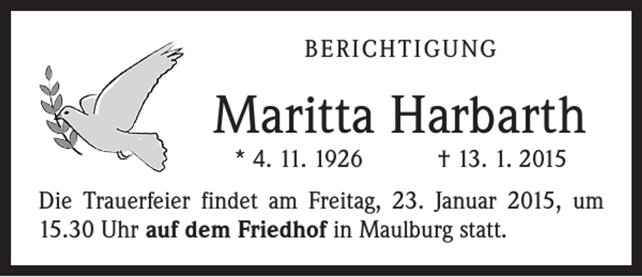 <p>BERICHTIGUNG</p><p>Maritta Harbarth<br />* 4. 11. 1926 † 13. 1. 2015</p><p>Die Trauerfeier findet am Freitag, 23. Januar 2015, um<br />15.30 Uhr auf dem Friedhof in Maulburg statt.</p>