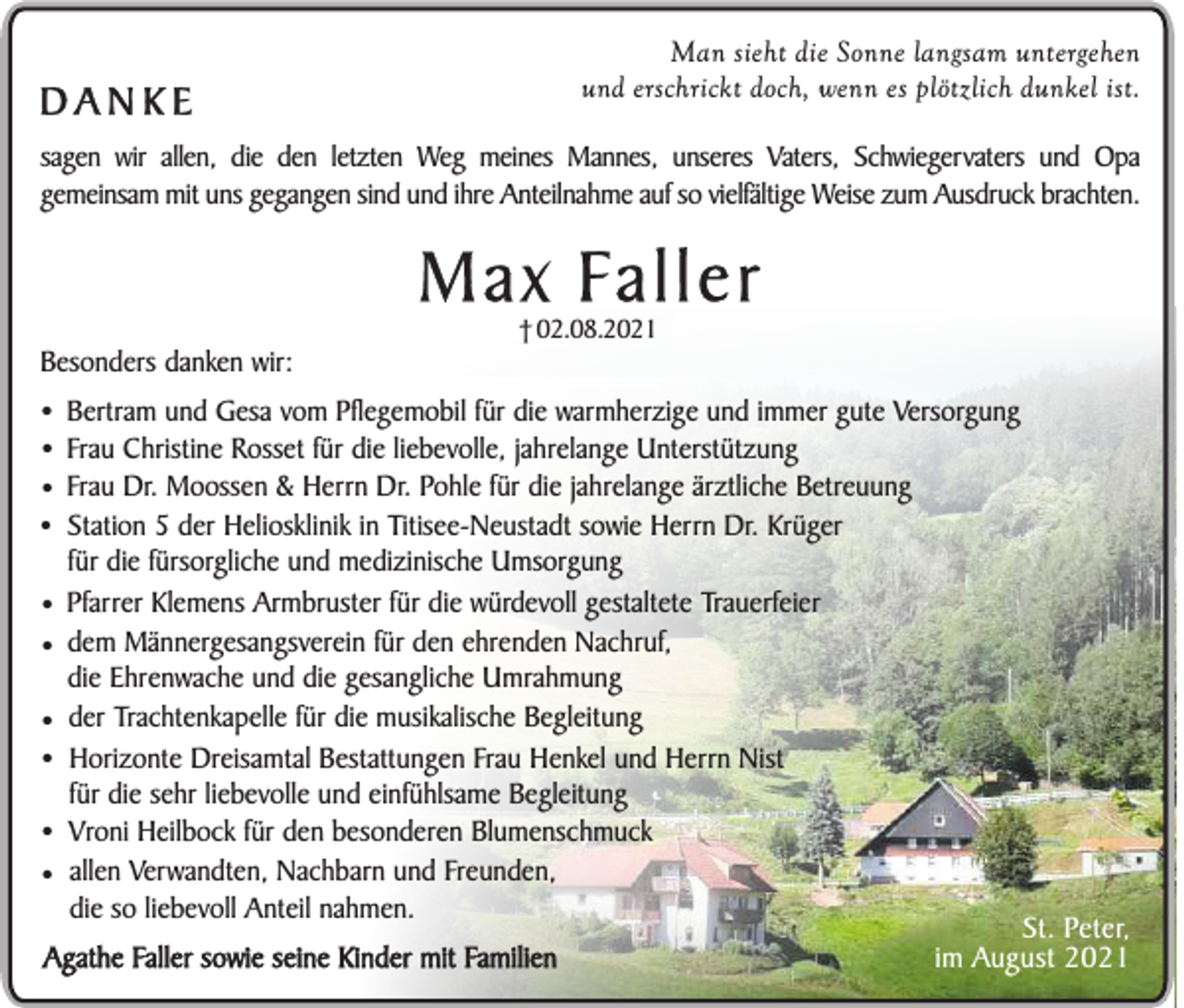 <p>Man sieht die Sonne langsam untergehen<br />und erschrickt doch, wenn es plötzlich dunkel ist.</p><p>DANKE</p><p>sagen wir allen, die den letzten Weg meines Mannes, unseres Vaters, Schwiegervaters und Opa<br />gemeinsam mit uns gegangen sind und ihre Anteilnahme auf so vielfältige Weise zum Ausdruck brachten.</p><p>Max Faller<br />† 02.08.2021</p><p>Besonders danken wir:</p><p>•<br />•<br />•<br />•<br />•<br />•<br />•<br />•<br />•<br />•</p><p>Bertram und Gesa vom Pflegemobil für die warmherzige und immer gute Versorgung<br />Frau Christine Rosset für die liebevolle, jahrelange Unterstützung<br />Frau Dr. Moossen &amp; Herrn Dr. Pohle für die jahrelange ärztliche Betreuung<br />Station 5 der Heliosklinik in Titisee-Neustadt sowie Herrn Dr. Krüger<br />für die fürsorgliche und medizinische Umsorgung<br />Pfarrer Klemens Armbruster für die würdevoll gestaltete Trauerfeier<br />dem Männergesangsverein für den ehrenden Nachruf,<br />die Ehrenwache und die gesangliche Umrahmung<br />der Trachtenkapelle für die musikalische Begleitung<br />Horizonte Dreisamtal Bestattungen Frau Henkel und Herrn Nist<br />für die sehr liebevolle und einfühlsame Begleitung<br />Vroni Heilbock für den besonderen Blumenschmuck<br />allen Verwandten, Nachbarn und Freunden,<br />die so liebevoll Anteil nahmen.</p><p>Agathe Faller sowie seine Kinder mit Familien</p><p>St. Peter,<br />im August 2021</p>