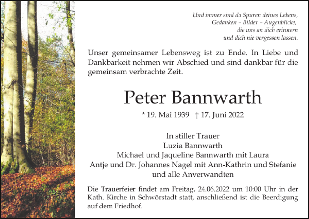 <p>Und immer sind da Spuren deines Lebens,<br />Gedanken – Bilder – Augenblicke,<br />die uns an dich erinnern<br />und dich nie vergessen lassen.</p><p>Unser gemeinsamer Lebensweg ist zu Ende. In Liebe und<br />Dankbarkeit nehmen wir Abschied und sind dankbar für die<br />gemeinsam verbrachte Zeit.</p><p>Peter Bannwarth<br />* 19. Mai 1939 † 17. Juni 2022<br />In stiller Trauer<br />Luzia Bannwarth<br />Michael und Jaqueline Bannwarth mit Laura<br />Antje und Dr. Johannes Nagel mit Ann-Kathrin und Stefanie<br />und alle Anverwandten<br />Die Trauerfeier findet am Freitag, 24.06.2022 um 10:00 Uhr in der<br />Kath. Kirche in Schwörstadt statt, anschließend ist die Beerdigung<br />auf dem Friedhof.</p>