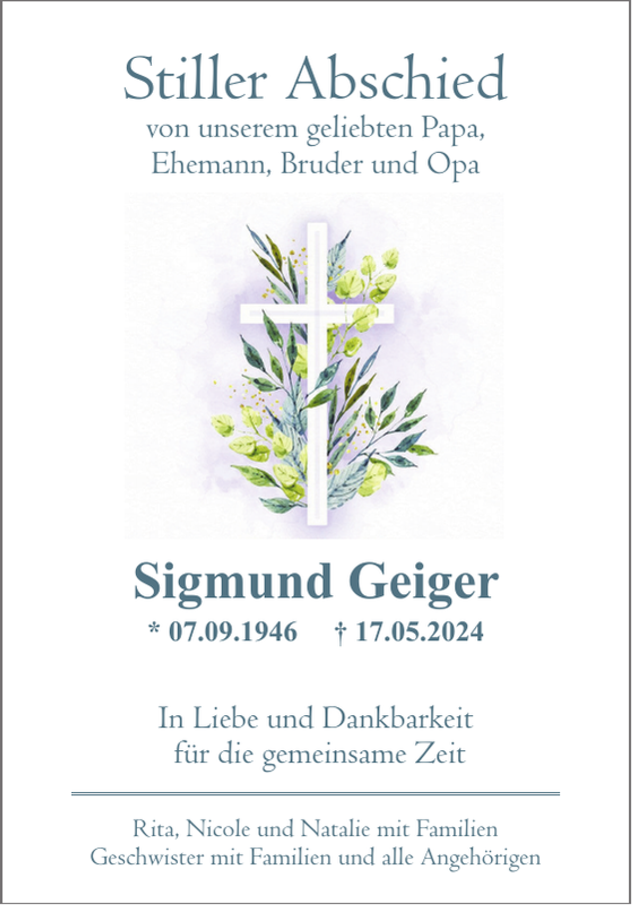 <p>Stiller Abschied<br />von unserem geliebten Papa,<br />Ehemann, Bruder und Opa</p><p>Sigmund Geiger<br />* 07.09.1946</p><p>† 17.05.2024</p><p>In Liebe und Dankbarkeit<br />für die gemeinsame Zeit<br />Rita, Nicole und Natalie mit Familien<br />Geschwister mit Familien und alle Angehörigen</p>