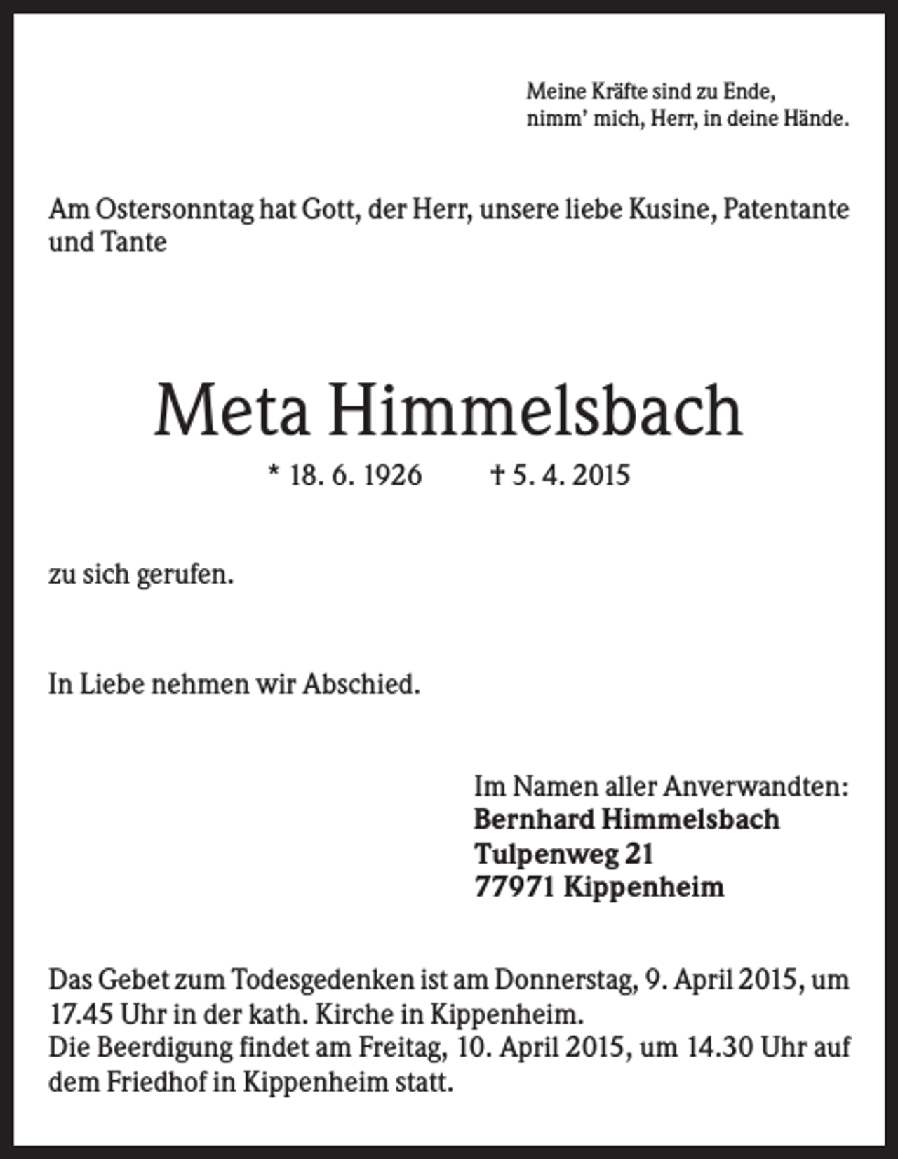 <p>Meine Kräfte sind zu Ende,<br />nimm’ mich, Herr, in deine Hände.</p><p>Am Ostersonntag hat Gott, der Herr, unsere liebe Kusine, Patentante<br />und Tante</p><p>Meta Himmelsbach<br />* 18. 6. 1926</p><p>† 5. 4. 2015</p><p>zu sich gerufen.</p><p>In Liebe nehmen wir Abschied.</p><p>Im Namen aller Anverwandten:<br />Bernhard Himmelsbach<br />Tulpenweg 21<br />77971 Kippenheim<br />Das Gebet zum Todesgedenken ist am Donnerstag, 9. April 2015, um<br />17.45 Uhr in der kath. Kirche in Kippenheim.<br />Die Beerdigung findet am Freitag, 10. April 2015, um 14.30 Uhr auf<br />dem Friedhof in Kippenheim statt.</p>