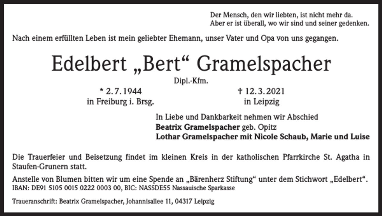 <p>Der Mensch, den wir liebten, ist nicht mehr da.<br />Aber er ist überall, wo wir sind und seiner gedenken.</p><p>Nach einem erfüllten Leben ist mein geliebter ­Ehemann, unser Vater und Opa von uns gegangen.</p><p>Edelbert „Bert“ Gramelspacher<br />Dipl.-Kfm.</p><p>* 2. 7. 1944<br />in Freiburg i. Brsg.</p><p>† 12. 3. 2021<br />in Leipzig<br />In Liebe und Dankbarkeit nehmen wir Abschied<br />Beatrix Gramelspacher geb. Opitz<br />Lothar Gramelspacher mit Nicole Schaub, Marie und Luise</p><p>Die Trauerfeier und Beisetzung findet im kleinen Kreis in der ­katholischen Pfarrkirche St. Agatha in<br />­Staufen-Grunern statt.<br />Anstelle von Blumen bitten wir um eine Spende an „Bärenherz ­Stiftung“ unter dem Stichwort „Edelbert“.<br />IBAN: DE91 5105 0015 0222 0003 00, BIC: NASSDE55 Nassauische Sparkasse<br />Traueranschrift: Beatrix Gramelspacher, Johannisallee 11, 04317 Leipzig</p>