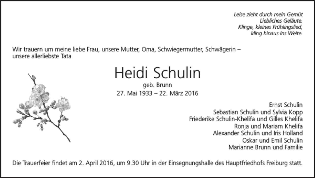 <p>Leise zieht durch mein Gemüt<br />Liebliches Geläute.<br />Klinge, kleines Frühlingslied,<br />kling hinaus ins Weite.</p><p>Wir trauern um meine liebe Frau, unsere Mutter, Oma, Schwiegermutter, Schwägerin –<br />unsere allerliebste Tata</p><p>Heidi Schulin<br />geb. Brunn<br />27. Mai 1933 – 22. März 2016<br />Ernst Schulin<br />Sebastian Schulin und Sylvia Kopp<br />Friederike Schulin-Khelifa und Gilles Khelifa<br />Ronja und Mariam Khelifa<br />Alexander Schulin und Iris Holland<br />Oskar und Emil Schulin<br />Marianne Brunn und Familie<br />Die Trauerfeier findet am 2. April 2016, um 9.30 Uhr in der Einsegnungshalle des Hauptfriedhofs Freiburg statt.</p>