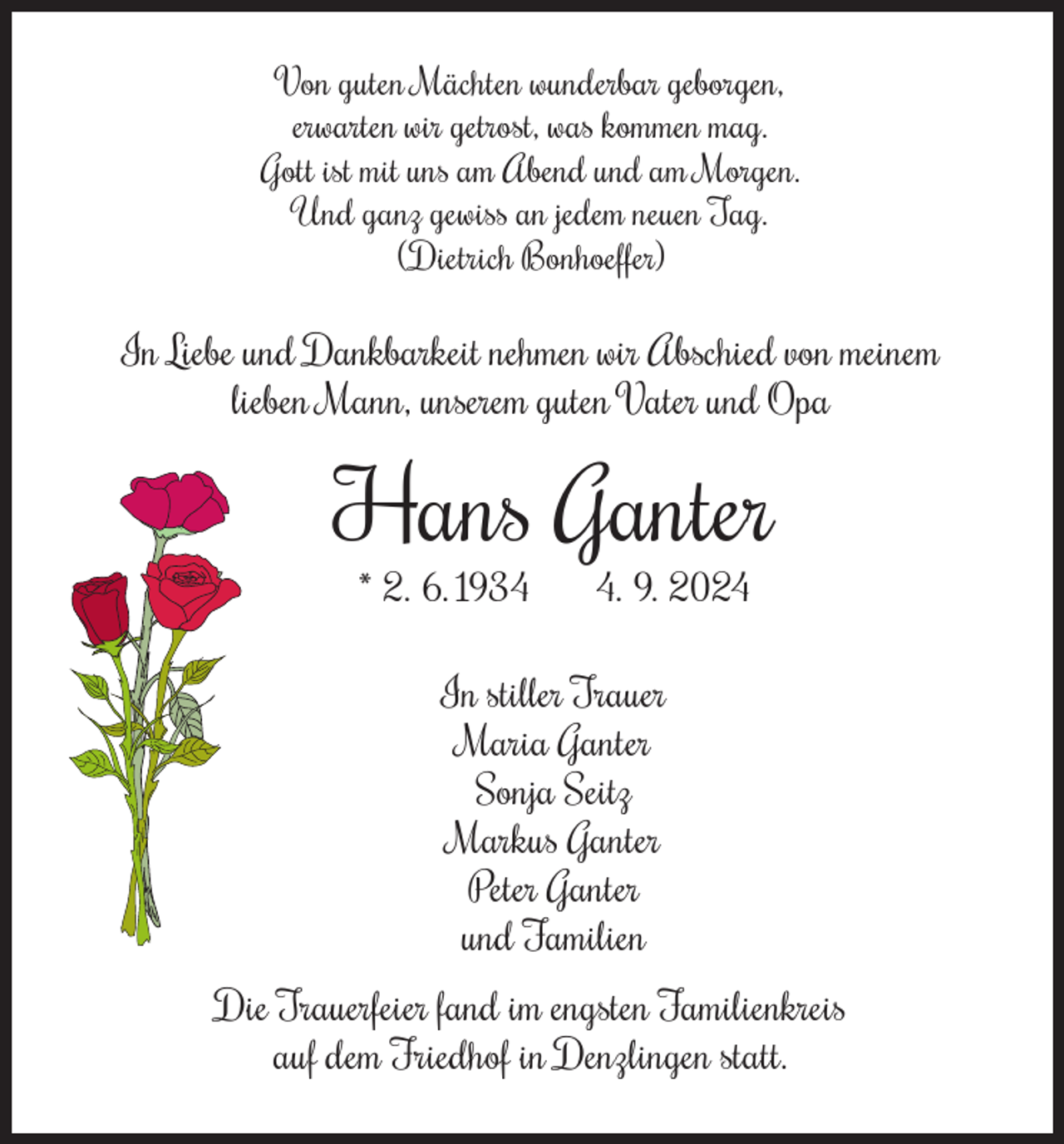 <p>Von guten Mächten wunderbar geborgen,<br />erwarten wir getrost, was kommen mag.<br />Gott ist mit uns am Abend und am Morgen.<br />Und ganz gewiss an jedem neuen Tag.<br />(Dietrich Bonhoeffer)</p><p>In Liebe und Dankbarkeit nehmen wir Abschied von meinem<br />lieben Mann, unserem guten Vater und Opa</p><p>Hans Ganter<br />* 2. 6. 193. 9. 2024</p><p>In stiller Trauer<br />Maria Ganter<br />Sonja Seitz<br />Markus Ganter<br />Peter Ganter<br />und Familien<br />Die Trauerfeier fand im engsten Familienkreis<br />auf dem Friedhof in Denzlingen statt.</p>