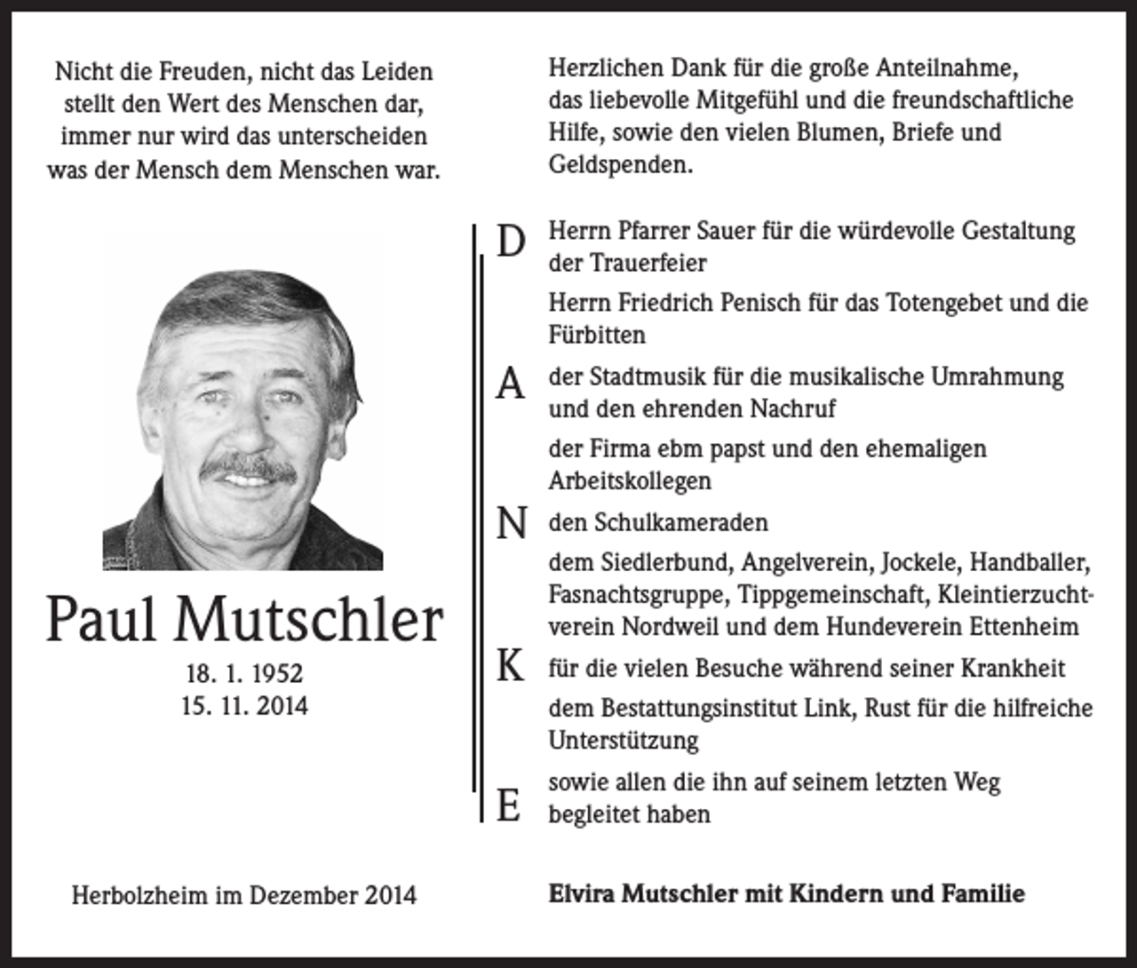 <p>Herzlichen Dank für die große Anteilnahme,<br />das liebevolle Mitgefühl und die freundschaftliche<br />Hilfe, sowie den vielen Blumen, Briefe und<br />Geldspenden.</p><p>Nicht die Freuden, nicht das Leiden<br />stellt den Wert des Menschen dar,<br />immer nur wird das unterscheiden<br />was der Mensch dem Menschen war.</p><p>D<br />A<br />N</p><p>Paul Mutschler<br />18. 1. 1952<br />15. 11. 2014</p><p>K<br />E</p><p>Herbolzheim im Dezember 2014</p><p>Herrn Pfarrer Sauer für die würdevolle Gestaltung<br />der Trauerfeier<br />Herrn Friedrich Penisch für das Totengebet und die<br />Fürbitten<br />der Stadtmusik für die musikalische Umrahmung<br />und den ehrenden Nachruf<br />der Firma ebm papst und den ehemaligen<br />Arbeitskollegen<br />den Schulkameraden<br />dem Siedlerbund, Angelverein, Jockele, Handballer,<br />Fasnachtsgruppe, Tippgemeinschaft, Kleintierzuchtverein Nordweil und dem Hundeverein Ettenheim<br />für die vielen Besuche während seiner Krankheit<br />dem Bestattungsinstitut Link, Rust für die hilfreiche<br />Unterstützung<br />sowie allen die ihn auf seinem letzten Weg<br />begleitet haben<br />Elvira Mutschler mit Kindern und Familie</p>