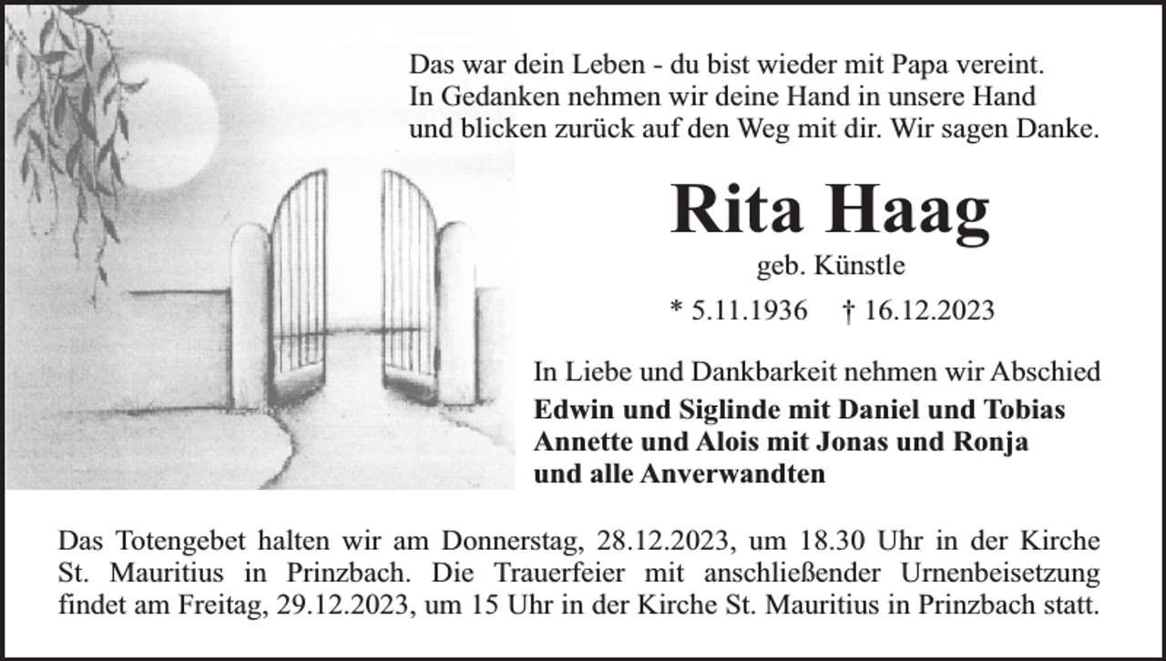 <p>Das war dein Leben - du bist wieder mit Papa vereint.<br />In Gedanken nehmen wir deine Hand in unsere Hand<br />und blicken zurück auf den Weg mit dir. Wir sagen Danke.</p><p>Rita Haag<br />geb. Künstle</p><p>* 5.11.1936</p><p>† 16.12.2023</p><p>In Liebe und Dankbarkeit nehmen wir Abschied<br />Edwin und Siglinde mit Daniel und Tobias<br />Annette und Alois mit Jonas und Ronja<br />und alle Anverwandten<br />Das Totengebet halten wir am Donnerstag, 28.12.2023, um 18.30 Uhr in der Kirche<br />St. Mauritius in Prinzbach. Die Trauerfeier mit anschließender Urnenbeisetzung<br />findet am Freitag, 29.12.2023, um 15 Uhr in der Kirche St. Mauritius in Prinzbach statt.</p>
