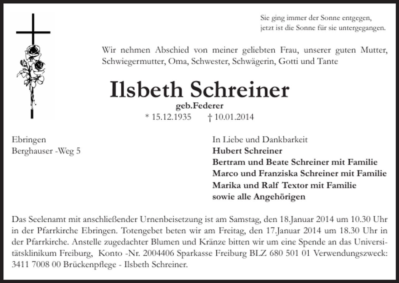 <p>Sie ging immer der Sonne entgegen,<br />jetzt ist die Sonne für sie untergegangen.</p><p>Wir nehmen Abschied von meiner geliebten Frau, unserer guten Mutter,<br />Schwiegermutter, Oma, Schwester, Schwägerin, Gotti und Tante</p><p>Ilsbeth Schreiner<br />geb.Federer<br />* 15.12.1935<br />† 10.01.2014</p><p>Ebringen<br />Berghauser -Weg 5</p><p>In Liebe und Dankbarkeit<br />Hubert Schreiner<br />Bertram und Beate Schreiner mit Familie<br />Marco und Franziska Schreiner mit Familie<br />Marika und Ralf Textor mit Familie<br />sowie alle Angehörigen</p><p>Das Seelenamt mit anschließender Urnenbeisetzung ist am Samstag, den 18.Januar 2014 um 10.30 Uhr<br />in der Pfarrkirche Ebringen. Totengebet beten wir am Freitag, den 17.Januar 2014 um 18.30 Uhr in<br />der Pfarrkirche. Anstelle zugedachter Blumen und Kränze bitten wir um eine Spende an das Universitätsklinikum Freiburg, Konto -Nr. 2004406 Sparkasse Freiburg BLZ 680 5 Verwendungszweck:<br />3411 7008 00 Brückenpflege - Ilsbeth Schreiner.</p>