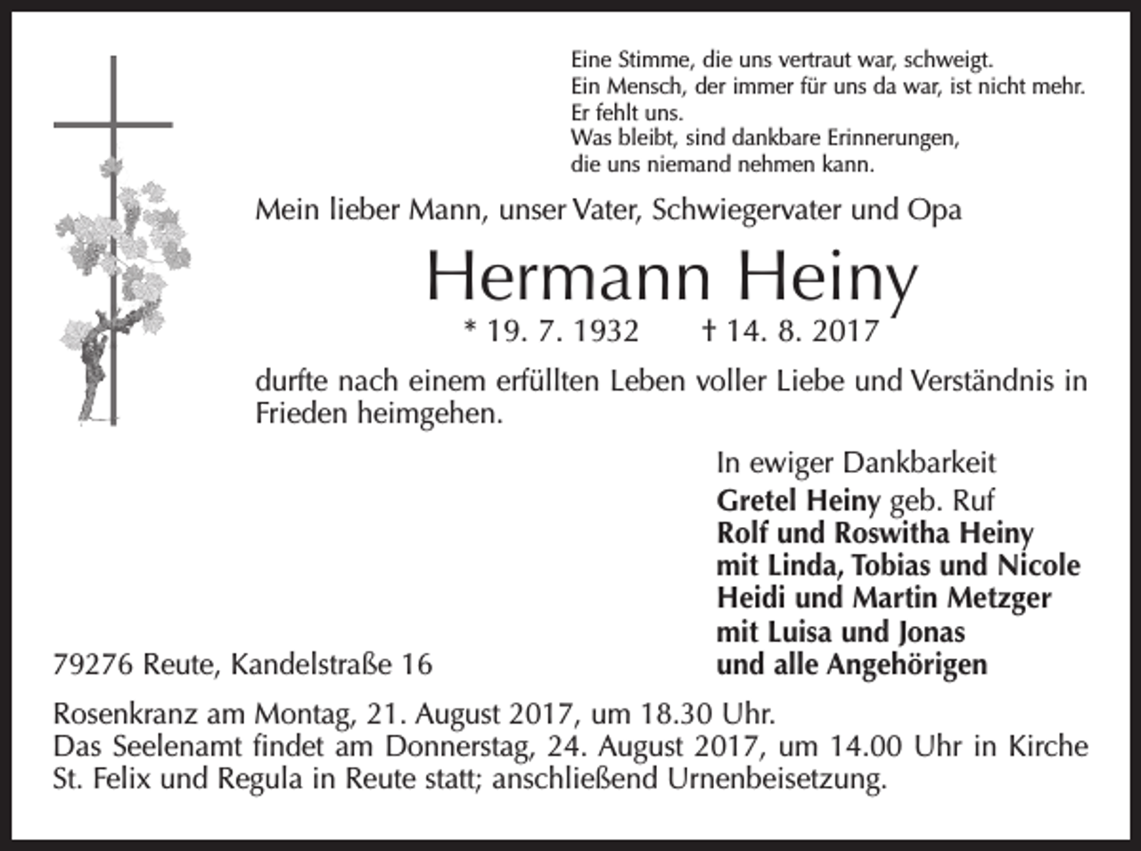 <p>Eine Stimme, die uns vertraut war, schweigt.<br />Ein Mensch, der immer für uns da war, ist nicht mehr.<br />Er fehlt uns.<br />Was bleibt, sind dankbare Erinnerungen,<br />die uns niemand nehmen kann.</p><p>Mein lieber Mann, unser Vater, Schwiegervater und Opa</p><p>Hermann Heiny<br />* 19. 7. 1932 † 14. 8. 2017</p><p>durfte nach einem erfüllten Leben voller Liebe und Verständnis in<br />Frieden heimgehen.</p><p>79276 Reute, Kandelstraße 16</p><p>In ewiger Dankbarkeit<br />Gretel Heiny geb. Ruf<br />Rolf und Roswitha Heiny<br />mit Linda, Tobias und Nicole<br />Heidi und Martin Metzger<br />mit Luisa und Jonas<br />und alle Angehörigen</p><p>Rosenkranz am Montag, 21. August 2017, um 18.30 Uhr.<br />Das Seelenamt findet am Donnerstag, 24. August 2017, um 14.00 Uhr in Kirche<br />St. Felix und Regula in Reute statt; anschließend Urnenbeisetzung.</p>
