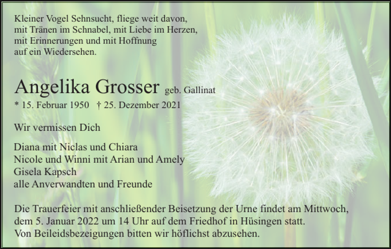 <p>Kleiner Vogel Sehnsucht, fliege weit davon,<br />mit Tränen im Schnabel, mit Liebe im Herzen,<br />mit Erinnerungen und mit Hoffnung<br />auf ein Wiedersehen.</p><p>Angelika Grosser geb. Gallinat<br />* 15. Februar 1950 † 25. Dezember 2021</p><p>Wir vermissen Dich<br />Diana mit Niclas und Chiara<br />Nicole und Winni mit Arian und Amely<br />Gisela Kapsch<br />alle Anverwandten und Freunde<br />Die Trauerfeier mit anschließender Beisetzung der Urne findet am Mittwoch,<br />dem 5. Januar 2022 um 14 Uhr auf dem Friedhof in Hüsingen statt.<br />Von Beileidsbezeigungen bitten wir höflichst abzusehen.</p>