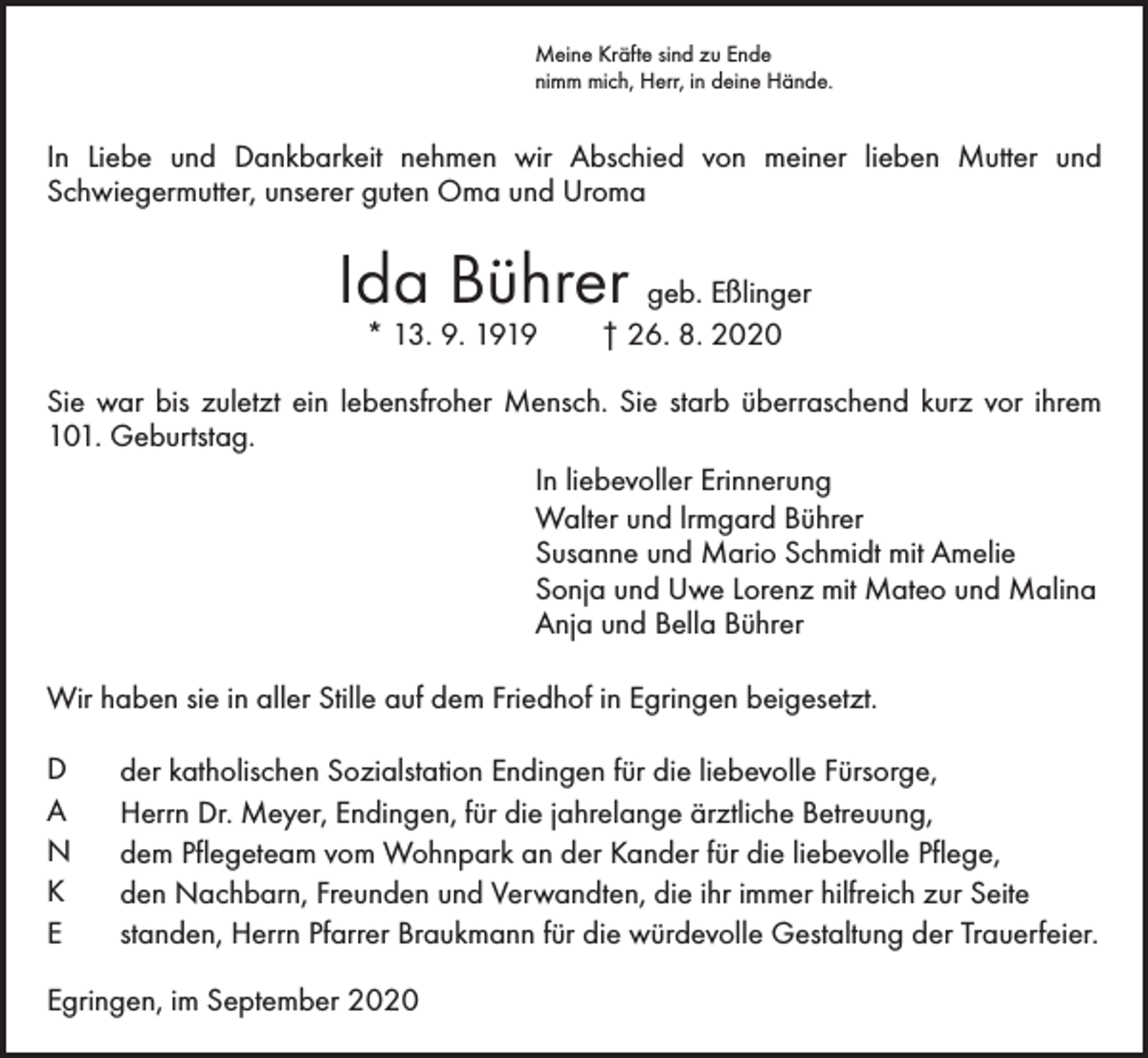<p>Meine Kräfte sind zu Ende<br />nimm mich, Herr, in deine Hände.</p><p>In Liebe und Dankbarkeit nehmen wir Abschied von meiner lieben Mutter und<br />­Schwieger­mutter, unserer guten Oma und Uroma</p><p>Ida Bührer geb. Eßlinger<br />* 13. 9. 1919 † 26. 8. 2020</p><p>Sie war bis zuletzt ein lebensfroher Mensch. Sie starb überraschend kurz vor ihrem<br />101. Geburtstag.<br />In liebevoller Erinnerung<br />Walter und lrmgard Bührer<br />Susanne und Mario Schmidt mit Amelie<br />Sonja und Uwe Lorenz mit Mateo und Malina<br />Anja und Bella Bührer<br />Wir haben sie in aller Stille auf dem Friedhof in Egringen beigesetzt.<br />D<br />A<br />N<br />K<br />E</p><p>der katholischen Sozialstation Endingen für die liebevolle Fürsorge,<br />Herrn Dr. Meyer, Endingen, für die jahrelange ärztliche Betreuung,<br />dem Pflegeteam vom Wohnpark an der Kander für die liebevolle Pflege,<br />den Nachbarn, Freunden und Verwandten, die ihr immer hilfreich zur Seite<br />standen, Herrn Pfarrer Braukmann für die würdevolle Gestaltung der Trauerfeier.</p><p>Egringen, im September 2020</p>