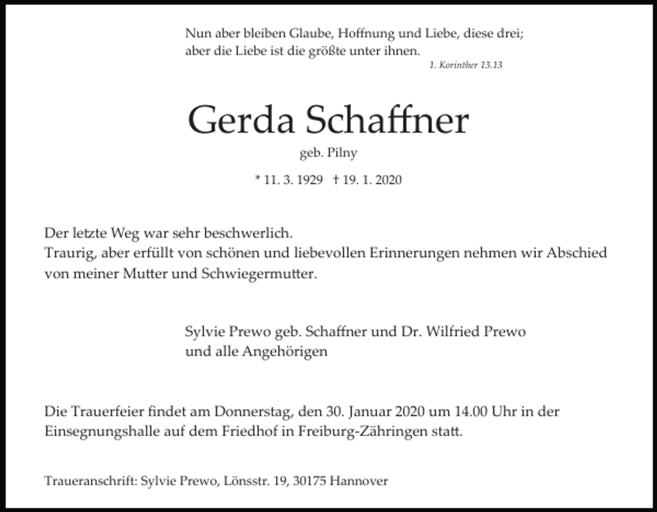 <p>Nun aber bleiben Glaube, Hoﬀnung und Liebe, diese drei;<br />aber die Liebe ist die größte unter ihnen.<br />1. Korinther 13.13</p><p>Gerda Schaﬀner<br />geb. Pilny<br />* 11. 3. 1929 † 19. 1. 2020</p><p>Der le�te Weg war sehr beschwerlich.<br />Traurig, aber erfüllt von schönen und liebevollen Erinnerungen nehmen wir Abschied<br />von meiner Mu�er und Schwiegermu�er.</p><p>Sylvie Prewo geb. Schaﬀner und Dr. Wilfried Prewo<br />und alle Angehörigen</p><p>Die Trauerfeier ﬁndet am Donnerstag, den 30. Januar 2020 um 14.00 Uhr in der<br />Einsegnungshalle auf dem Friedhof in Freiburg­Zähringen sta�.<br />Traueranschrift: Sylvie Prewo, Lönsstr. 19, 30175 Hannover</p>