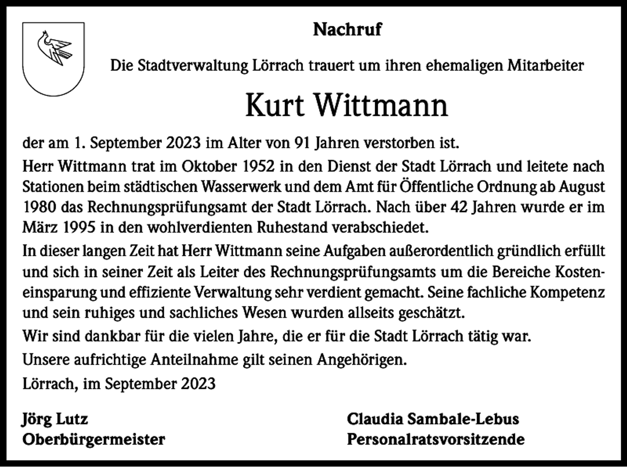 <p>Nachruf<br />Die Stadtverwaltung Lörrach trauert um ihren ehemaligen Mitarbeiter</p><p>Kurt Wittmann<br />der am 1. September 2023 im Alter von 91 Jahren verstorben ist.<br />Herr Wittmann trat im Oktober 1952 in den Dienst der Stadt Lörrach und leitete nach<br />Stationen beim städtischen Wasserwerk und dem Amt für Öffentliche Ordnung ab August<br />1980 das Rechnungsprüfungsamt der Stadt Lörrach. Nach über 42 Jahren wurde er im<br />März 1995 in den wohlverdienten Ruhestand verabschiedet.<br />In dieser langen Zeit hat Herr Wittmann seine Aufgaben außerordentlich gründlich erfüllt<br />und sich in seiner Zeit als Leiter des Rechnungsprüfungsamts um die Bereiche Kosteneinsparung und effiziente Verwaltung sehr verdient gemacht. Seine fachliche Kompetenz<br />und sein ruhiges und sachliches Wesen wurden allseits geschätzt.<br />Wir sind dankbar für die vielen Jahre, die er für die Stadt Lörrach tätig war.<br />Unsere aufrichtige Anteilnahme gilt seinen Angehörigen.<br />Lörrach, im September 2023<br />Jörg Lutz<br />Claudia Sambale-Lebus<br />Oberbürgermeister Personalratsvorsitzende</p>