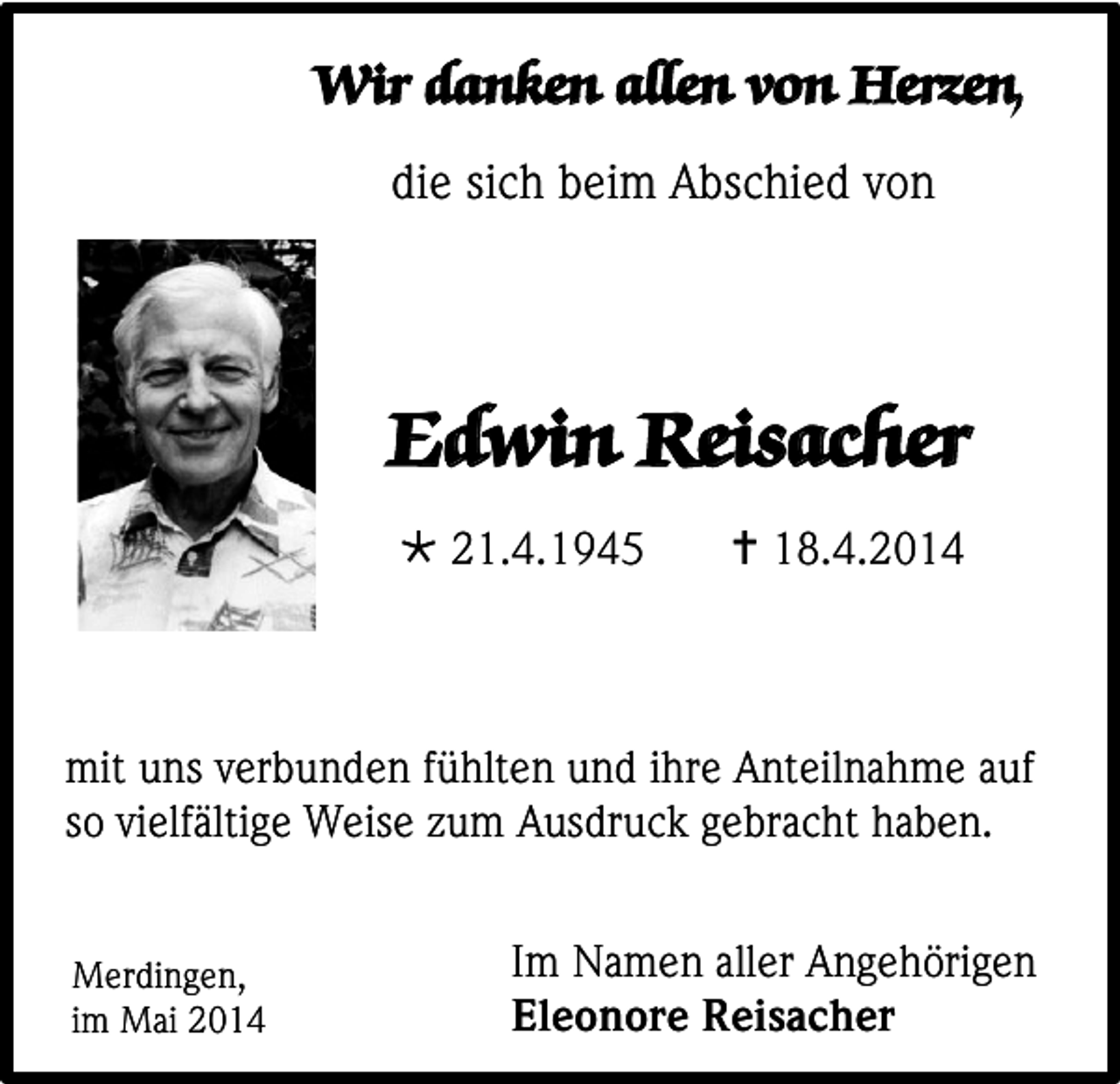 <p>Wir danken allen von Herzen,<br />die sich beim Abschied von</p><p>Edwin Reisacher<br /> 21.4.1945</p><p> 18.4.2014</p><p>mit uns verbunden fühlten und ihre Anteilnahme auf<br />so vielfältige Weise zum Ausdruck gebracht haben.<br />Merdingen,<br />im Mai 2014</p><p>Im Namen aller Angehörigen<br />Eleonore Reisacher</p>