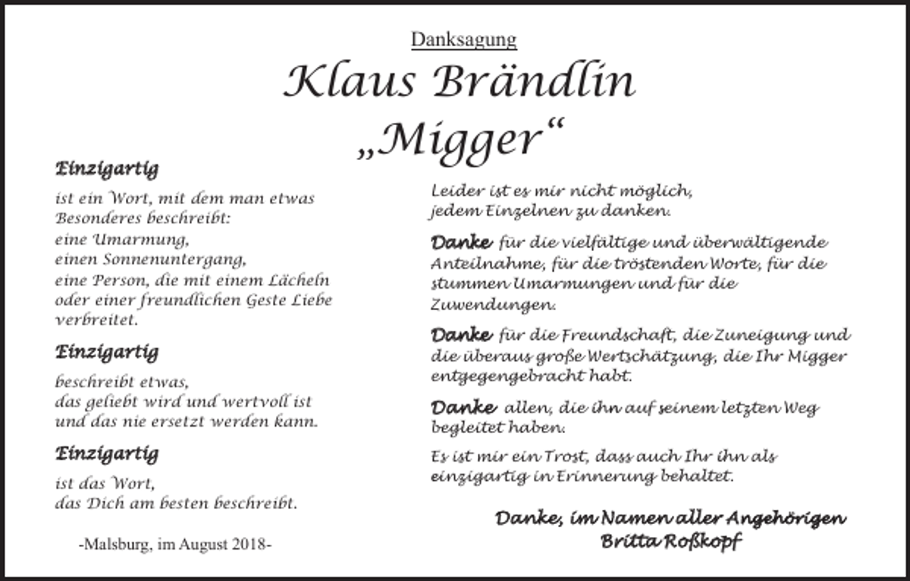 <p>Danksagung</p><p>Einzigartig</p><p>Klaus Brändlin<br />„Migger“</p><p>ist ein Wort, mit dem man etwas<br />Besonderes beschreibt:<br />eine Umarmung,<br />einen Sonnenuntergang,<br />eine Person, die mit einem Lächeln<br />oder einer freundlichen Geste Liebe<br />verbreitet.</p><p>Einzigartig<br />beschreibt etwas,<br />das geliebt wird und wertvoll ist<br />und das nie ersetzt werden kann.</p><p>Einzigartig<br />ist das Wort,<br />das Dich am besten beschreibt.</p><p>-Malsburg, im August 2018-</p><p>Leider ist es mir nicht möglich,<br />jedem Einzelnen zu danken.</p><p>Danke für die vielfältige und überwältigende<br />Anteilnahme, für die tröstenden Worte, für die<br />stummen Umarmungen und für die<br />Zuwendungen.<br />Danke für die Freundschaft, die Zuneigung und<br />die überaus große Wertschätzung, die Ihr Migger<br />entgegengebracht habt.<br />Danke allen, die ihn auf seinem letzten Weg<br />begleitet haben.<br />Es ist mir ein Trost, dass auch Ihr ihn als<br />einzigartig in Erinnerung behaltet.</p><p>Danke, im Namen aller Angehörigen<br />Britta Roßkopf</p>
