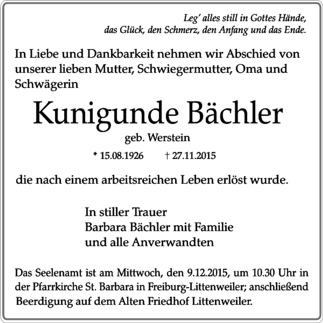 <p>Leg’ alles still in Gottes Hände,<br />das Glück, den Schmerz, den Anfang und das Ende.</p><p>In Liebe und Dankbarkeit nehmen wir Abschied von<br />unserer lieben Mutter, Schwiegermutter, Oma und<br />Schwägerin</p><p>Kunigunde Bächler<br />geb. Werstein</p><p>* 15.08.1926</p><p>27.11.2015</p><p>die nach einem arbeitsreichen Leben erlöst wurde.<br />In stiller Trauer<br />Barbara Bächler mit Familie<br />und alle Anverwandten<br />Das Seelenamt ist am Mittwoch, den 9.12.2015, um 10.30 Uhr in<br />der Pfarrkirche St. Barbara in Freiburg-Littenweiler; anschließend<br />Beerdigung auf dem Alten Friedhof Littenweiler.</p>