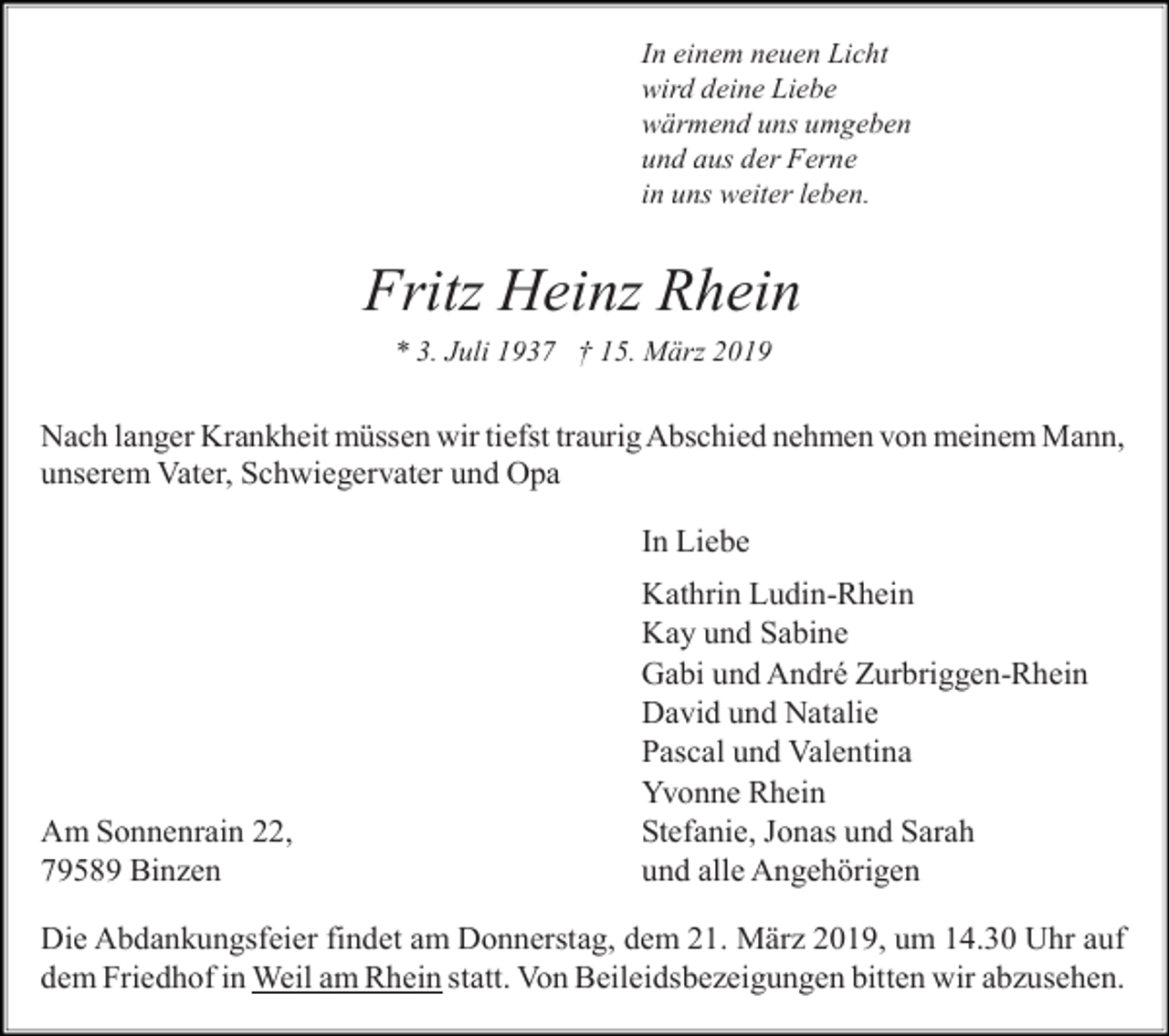 <p>In einem neuen Licht<br />wird deine Liebe<br />wärmend uns umgeben<br />und aus der Ferne<br />in uns weiter leben.</p><p>Fritz Heinz Rhein<br />* 3. Juli 1937 † 15. März 2019</p><p>Nach langer Krankheit müssen wir tiefst traurig Abschied nehmen von meinem Mann,<br />unserem Vater, Schwiegervater und Opa<br />In Liebe</p><p>Am Sonnenrain 22,<br />79589 Binzen</p><p>Kathrin Ludin-Rhein<br />Kay und Sabine<br />Gabi und André Zurbriggen-Rhein<br />David und Natalie<br />Pascal und Valentina<br />Yvonne Rhein<br />Stefanie, Jonas und Sarah<br />und alle Angehörigen</p><p>Die Abdankungsfeier findet am Donnerstag, dem 21. März 2019, um 14.30 Uhr auf<br />dem Friedhof in Weil am Rhein statt. Von Beileidsbezeigungen bitten wir abzusehen.</p>
