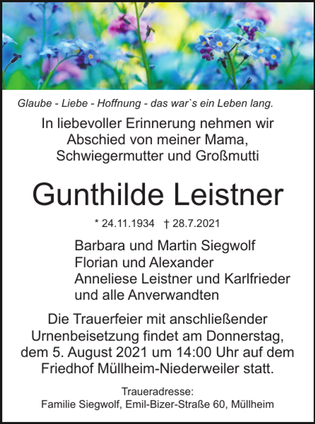 <p>Glaube - Liebe - Hoffnung - das war`s ein Leben lang.</p><p>In liebevoller Erinnerung nehmen wir<br />Abschied von meiner Mama,<br />Schwiegermutter und Großmutti</p><p>Gunthilde Leistner<br />* 24.11.1934 † 28.7.2021</p><p>Barbara und Martin Siegwolf<br />Florian und Alexander<br />Anneliese Leistner und Karlfrieder<br />und alle Anverwandten<br />Die Trauerfeier mit anschließender<br />Urnenbeisetzung findet am Donnerstag,<br />dem 5. August 2021 um 14:00 Uhr auf dem<br />Friedhof Müllheim-Niederweiler statt.<br />Traueradresse:<br />Familie Siegwolf, Emil-Bizer-Straße 60, Müllheim</p>