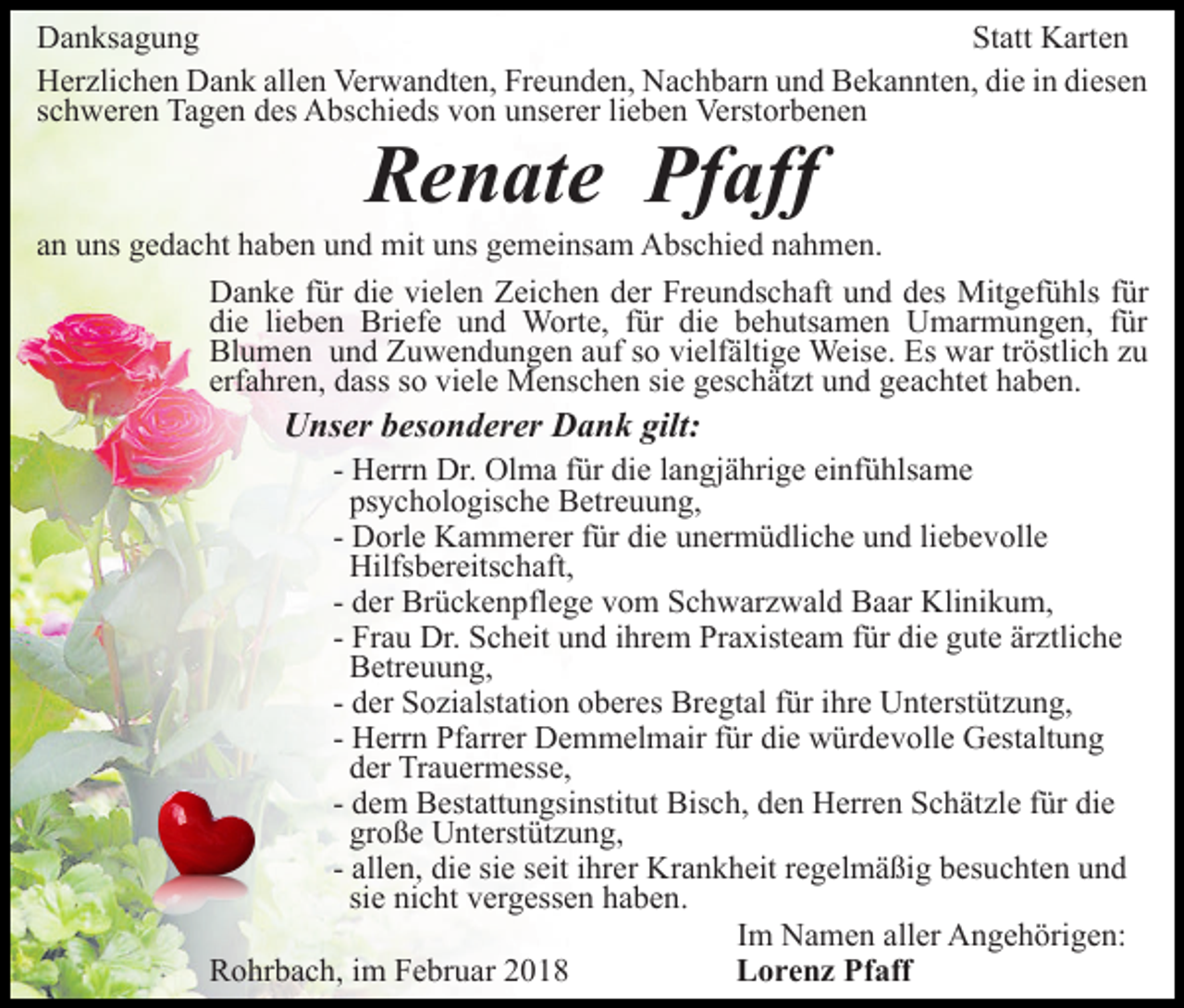 <p>DDanksagung<br />a n ks a g u n g<br />St att Karten<br />K art e n<br />Statt<br />HHerzlichen<br />er zli c h e n DDank<br />a n k all<br />e n Ve<br />r w a n dt e n, Freunden,<br />Fr e u n d e n, Nachbarn<br />N a ch b ar n uund<br />n d Bekannten,<br />B e k a n nt e n, di<br />e in<br />i n diesen<br />di es e n<br />allen<br />Verwandten,<br />die<br />sschweren<br />c h w er e n Tagen<br />Ta g e n des<br />d es Abschieds<br />A bs c hi e ds vvon<br />o n uunserer<br />ns er er lilieben<br />e b e n Verstorbenen<br />V erst or b e n e n</p><p>RRenate<br />e n at e Pf<br />aff<br />Pfaff</p><p>aann uns<br />u ns gedacht<br />g e d a c ht haben<br />h a b e n und<br />u n d mit<br />mit uns<br />u ns gemeinsam<br />g e m ei ns a m Abschied<br />A bs chi e d nnahmen.<br />a h m e n.<br />DDanke<br />a n k e f für<br />ür didie<br />e vivielen<br />el e n ZZeichen<br />ei c h e n der<br />d er Freundschaft<br />Fr e u n ds c h aft und<br />u n d ddes<br />es Mitgefühls<br />Mit g ef ü hls ffür<br />ür<br />di<br />e lilieben<br />e b e n Briefe<br />Bri ef e uund<br />n d Worte,<br />W ort e, ffür<br />ür di<br />e bbehutsamen<br />e h uts a m e n Umarmungen,<br />U m ar m u n g e n, für<br />f ür<br />die<br />die<br />Bl<br />u m e n uund<br />n d ZZuwendungen<br />u w e n d u n g e n aauf<br />uf ssoo vielfältige<br />vi elf älti g e Weise.<br />Weis e. Es<br />Es war<br />w ar trtröstlich<br />östli c h zzuu<br />Blumen<br />erf<br />a hr e n, dass<br />d ass ssoo viele<br />vi el e Menschen<br />M e ns c h e n si<br />g es c h ät zt und<br />u n d geachtet<br />g e a c ht et haben.<br />h a b e n.<br />erfahren,<br />siee geschätzt</p><p>UUnser<br />ns er bbesonderer<br />es o n d er er DDank<br />a n k gilt:<br />gilt:</p><p>- Herrn<br />H err n Dr.<br />Dr. Olma<br />Ol m a ffür<br />ür die<br />di e llangjährige<br />a n gj ä hri g e einfühlsame<br />ei nf ü hls a m e<br />ps y c h ol o gis c h e Betreuung,<br />B etr e u u n g,<br />psychologische<br />- Dorle<br />D orl e Kammerer<br />K a m m er er ffür<br />ür die<br />di e unermüdliche<br />u n er m ü dli c h e und<br />u n d liebevolle<br />li e b e voll e<br />Hilfs b er eits c h aft,<br />Hilfsbereitschaft,<br />- der<br />d er Brückenpflege<br />Br ü c k e n pfl e g e vom<br />v o m Schwarzwald<br />S c h w ar z w al d Baar<br />B a ar Klinikum,<br />Kli nik u m,<br />- Frau<br />Fr a u Dr.<br />Dr. Scheit<br />S c h eit und<br />u n d iihrem<br />hr em PrPraxisteam<br />a xist e a m f für<br />ür didie<br />e ggute<br />ut e ärztliche<br />är ztli c h e<br />BBetreuung,<br />etr e u u n g,<br />- der<br />d er Sozialstation<br />S o zi alst ati o n oberes<br />o b er es Bregtal<br />Br e gt al für<br />f ür ihre<br />i hr e Unterstützung,<br />U nt erst üt z u n g,<br />- Herrn<br />H err n Pfarrer<br />Pf arr er Demmelmair<br />D e m m el mair ffür<br />ür die<br />di e würdevolle<br />w ür d e v oll e Gestaltung<br />G e st alt u n g<br />dder<br />er Trauermesse,<br />Tr a u er m ess e,<br />- dem<br />d e m Bestattungsinstitut<br />B est att u n gsi nstit ut Bisch,<br />Bis c h, dden<br />e n Herren<br />H err e n SSchätzle<br />c h ät z l e für<br />f ür die<br />di e<br />große<br />gr<br />o ß e Unterstützung,<br />U nt erst üt z u n g,<br />- allen,<br />all e n, die<br />di e sie<br />si e seit<br />s eit iihrer<br />hr er Krankheit<br />Kr a n k h eit rregelmäßig<br />e g el m ä ßi g besuchten<br />b es uc ht e n und<br />und<br />sie<br />si e nicht<br />ni c ht vergessen<br />v er g ess e n haben.<br />ha be n.<br />IImm Namen<br />N a m e n aller<br />all er Angehörigen:<br />A n g e h örig e n:<br />RRohrbach,<br />o hr b a c h, i im<br />m FFebruar<br />e br u ar 22018<br />0 18<br />LLorenz<br />o r e n z Pf<br />Pfaff<br />aff</p>