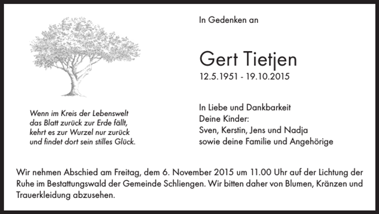 <p>In Gedenken an</p><p>Gert Tietjen<br />12.5.1951 - 19.10.2015</p><p>Wenn im Kreis der Lebenswelt<br />das Blatt zurück zur Erde fällt,<br />kehrt es zur Wurzel nur zurück<br />und findet dort sein stilles Glück.</p><p>In Liebe und Dankbarkeit<br />Deine Kinder:<br />Sven, Kerstin, Jens und Nadja<br />sowie deine Familie und Angehörige</p><p>Wir nehmen Abschied am Freitag, dem 6. November 2015 um 11.00 Uhr auf der Lichtung der<br />Ruhe im Bestattungswald der Gemeinde Schliengen. Wir bitten daher von Blumen, Kränzen und<br />Trauerkleidung abzusehen.</p>