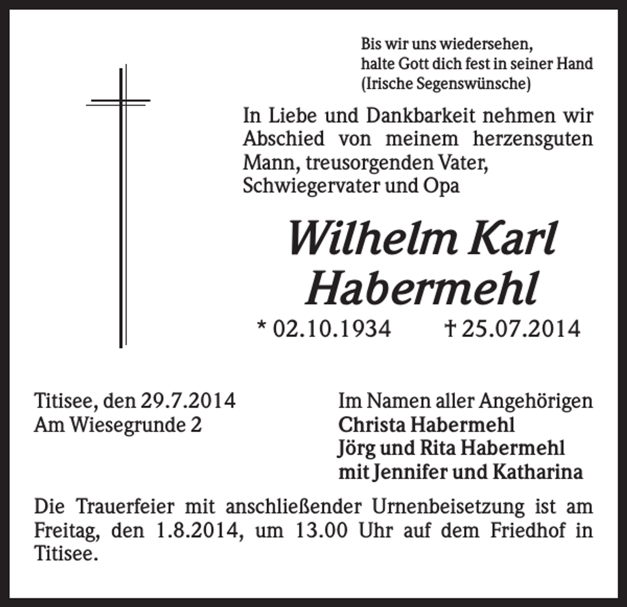 <p>Bis wir uns wiedersehen,<br />halte Gott dich fest in seiner Hand<br />(Irische Segenswünsche)</p><p>In Liebe und Dankbarkeit nehmen wir<br />Abschied von meinem herzensguten<br />Mann, treusorgenden Vater,<br />Schwiegervater und Opa</p><p>Wilhelm Karl<br />Habermehl<br />* 02.10.1934<br />Titisee, den 29.7.2014<br />Am Wiesegrunde 2</p><p>† 25.07.2014</p><p>Im Namen aller Angehörigen<br />Christa Habermehl<br />Jörg und Rita Habermehl<br />mit Jennifer und Katharina</p><p>Die Trauerfeier mit anschließender Urnenbeisetzung ist am<br />Freitag, den 1.8.2014, um 13.00 Uhr auf dem Friedhof in<br />Titisee.</p>