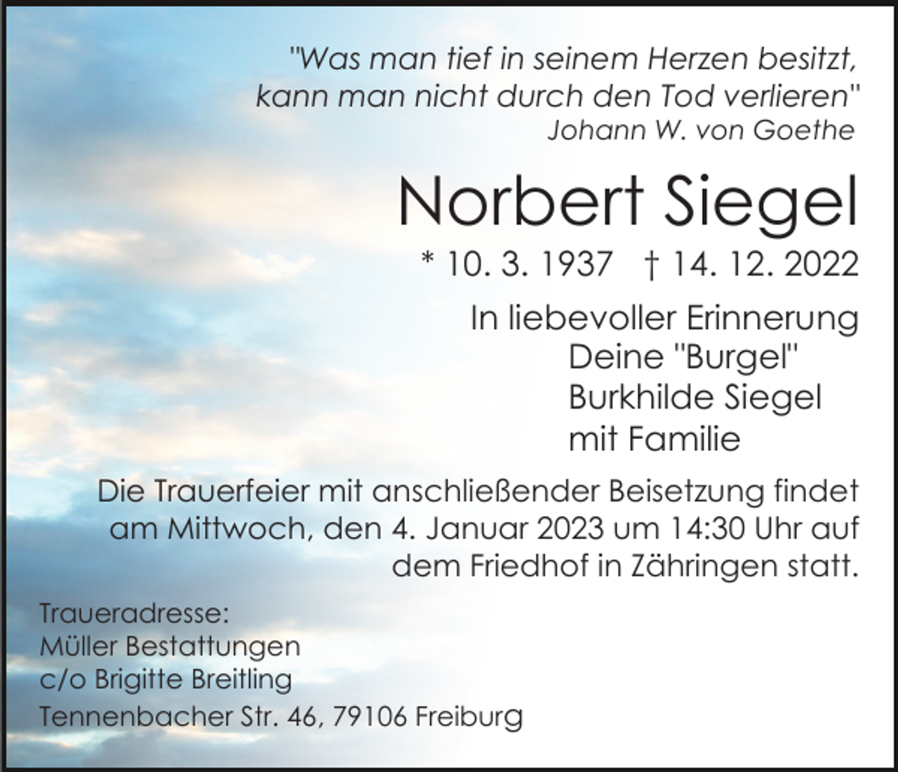 <p>"Was man tief in seinem Herzen besitzt,<br />kann man nicht durch den Tod verlieren"<br />Johann W. von Goethe</p><p>Norbert Siegel<br />* 10. 3. 1937 † 14. 12. 2022<br />In liebevoller Erinnerung<br />Deine "Burgel"<br />Burkhilde Siegel<br />mit Familie<br />Die Trauerfeier mit anschließender Beisetzung findet<br />am Mittwoch, den 4. Januar 2023 um 14:30 Uhr auf<br />dem Friedhof in Zähringen statt.<br />Traueradresse:<br />Müller Bestattungen<br />c/o Brigitte Breitling<br />Tennenbacher Str. 46, 79106 Freiburg</p>