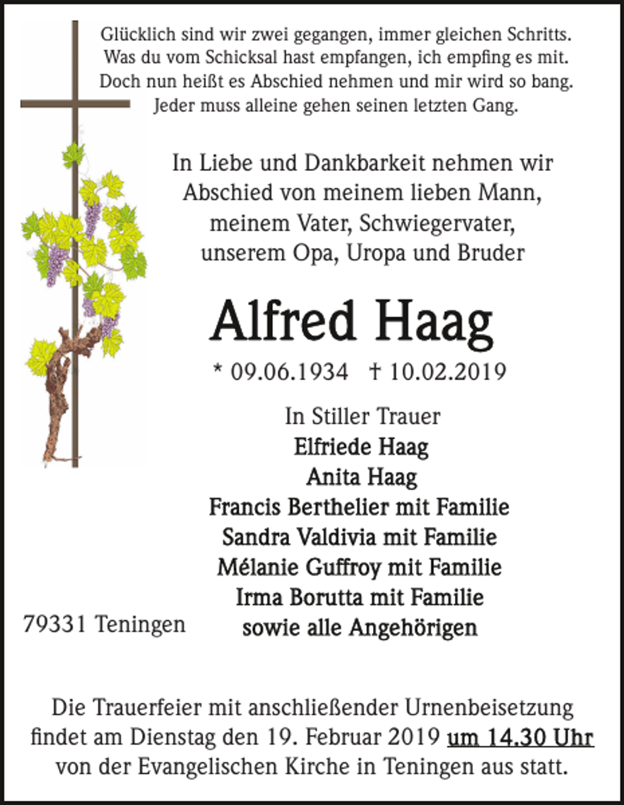 <p>Glücklich sind wir zwei gegangen, immer gleichen Schritts.<br />Was du vom Schicksal hast empfangen, ich empﬁng es mit.<br />Doch nun heißt es Abschied nehmen und mir wird so bang.<br />Jeder muss alleine gehen seinen letzten Gang.</p><p>In Liebe und Dankbarkeit nehmen wir<br />Abschied von meinem lieben Mann,<br />meinem Vater, Schwiegervater,<br />unserem Opa, Uropa und Bruder</p><p>* 09.06.1934 † 10.02.2019<br />In Stiller Trauer</p><p>79331 Teningen<br />Die Trauerfeier mit anschließender Urnenbeisetzung<br />ﬁndet am Dienstag den 19. Februar 2019<br />von der Evangelischen Kirche in Teningen aus statt.</p>