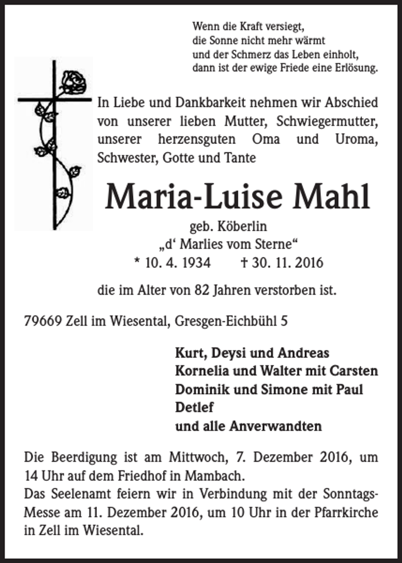 <p>Wenn die Kraft versiegt,<br />die Sonne nicht mehr wärmt<br />und der Schmerz das Leben einholt,<br />dann ist der ewige Friede eine Erlösung.</p><p>In Liebe und Dankbarkeit nehmen wir Abschied<br />von unserer lieben Mutter, Schwiegermutter,<br />unserer herzensguten Oma und Uroma,<br />Schwester, Gotte und Tante</p><p>Maria-Luise Mahl<br />geb. Köberlin<br />„d‘ Marlies vom Sterne“<br />* 10. 4. 1934 † 30. 11. 2016</p><p>die im Alter von 82 Jahren verstorben ist.<br />79669 Zell im Wiesental, Gresgen-Eichbühl 5<br />Kurt, Deysi und Andreas<br />Kornelia und Walter mit Carsten<br />Dominik und Simone mit Paul<br />Detlef<br />und alle Anverwandten<br />Die Beerdigung ist am Mittwoch, 7. Dezember 2016, um<br />14 Uhr auf dem Friedhof in Mambach.<br />Das Seelenamt feiern wir in Verbindung mit der SonntagsMesse am 11. Dezember 2016, um 10 Uhr in der Pfarrkirche<br />in Zell im Wiesental.</p>
