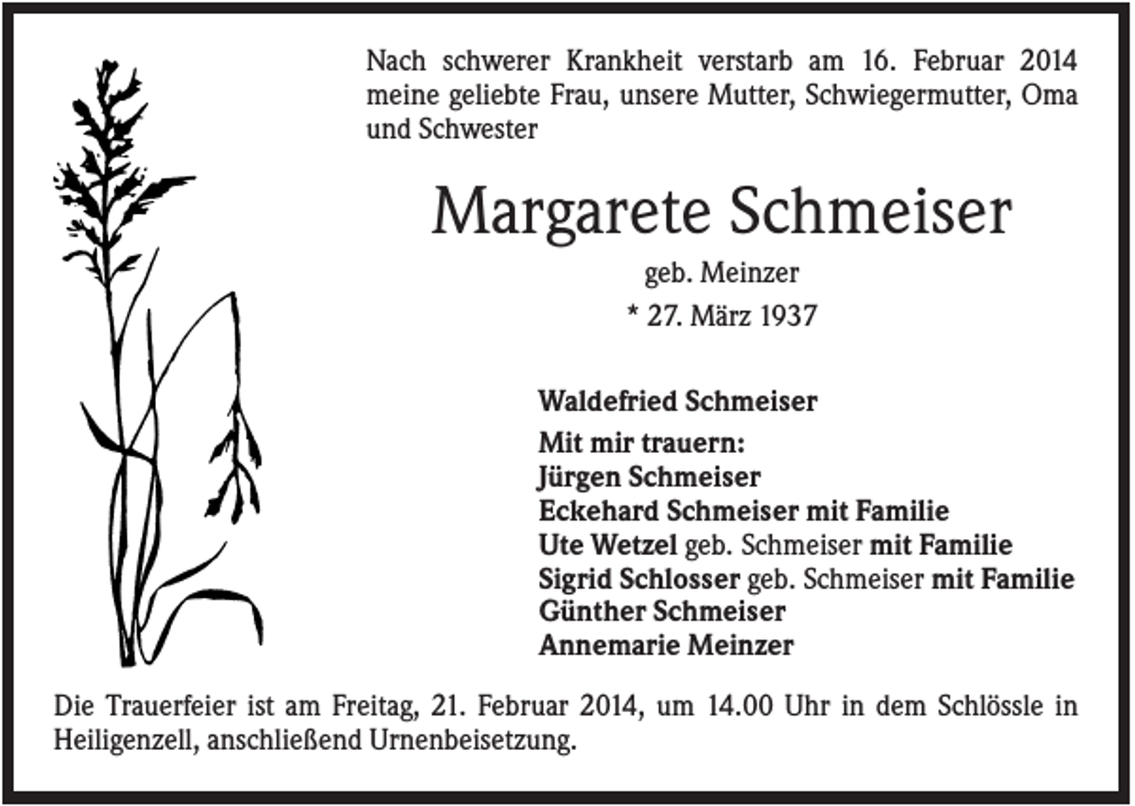 <p>Nach schwerer Krankheit verstarb am 16. Februar 2014<br />meine geliebte Frau, unsere Mutter, Schwiegermutter, Oma<br />und Schwester</p><p>Margarete Schmeiser<br />geb. Meinzer<br />* 27. März 1937<br />Waldefried Schmeiser<br />Mit mir trauern:<br />Jürgen Schmeiser<br />Eckehard Schmeiser mit Familie<br />Ute Wetzel geb. Schmeiser mit Familie<br />Sigrid Schlosser geb. Schmeiser mit Familie<br />Günther Schmeiser<br />Annemarie Meinzer<br />Die Trauerfeier ist am Freitag, 21. Februar 2014, um 14.00 Uhr in dem Schlössle in<br />Heiligenzell, anschließend Urnenbeisetzung.</p>