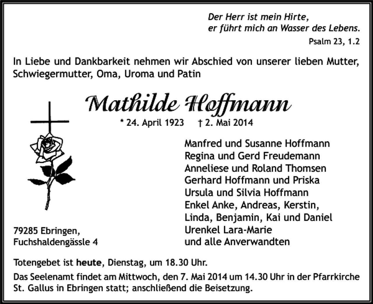 <p>Der Herr ist mein Hirte,<br />er führt mich an Wasser des Lebens.<br />Psalm 23, 1.2</p><p>In Liebe und Dankbarkeit nehmen wir Abschied von unserer lieben Mutter,<br />Schwiegermutter, Oma, Uroma und Patin</p><p>Mathilde Hoffmann<br />* 24. April 1923</p><p>79285 Ebringen,<br />Fuchshaldengässle 4</p><p>† 2. Mai 2014</p><p>Manfred und Susanne Hoffmann<br />Regina und Gerd Freudemann<br />Anneliese und Roland Thomsen<br />Gerhard Hoffmann und Priska<br />Ursula und Silvia Hoffmann<br />Enkel Anke, Andreas, Kerstin,<br />Linda, Benjamin, Kai und Daniel<br />Urenkel Lara-Marie<br />und alle Anverwandten</p><p>Totengebet ist heute, Dienstag, um 18.30 Uhr.<br />Das Seelenamt findet am Mittwoch, den 7. Mai 2014 um 14.30 Uhr in der Pfarrkirche<br />St. Gallus in Ebringen statt; anschließend die Beisetzung.</p>