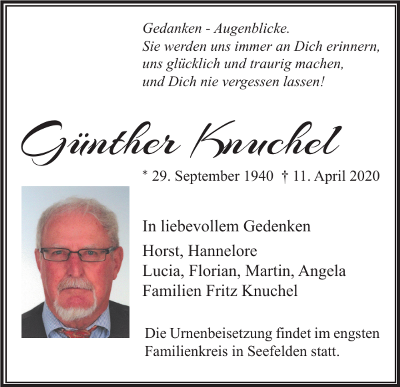 <p>Gedanken - Augenblicke.<br />Sie werden uns immer an Dich erinnern,<br />uns glücklich und traurig machen,<br />und Dich nie vergessen lassen!</p><p>Günther Knuchel</p><p>* 29. September 1940 † 11. April 2020</p><p>In liebevollem Gedenken<br />Horst, Hannelore<br />Lucia, Florian, Martin, Angela<br />Familien Fritz Knuchel<br />Die Urnenbeisetzung findet im engsten<br />Familienkreis in Seefelden statt.</p>