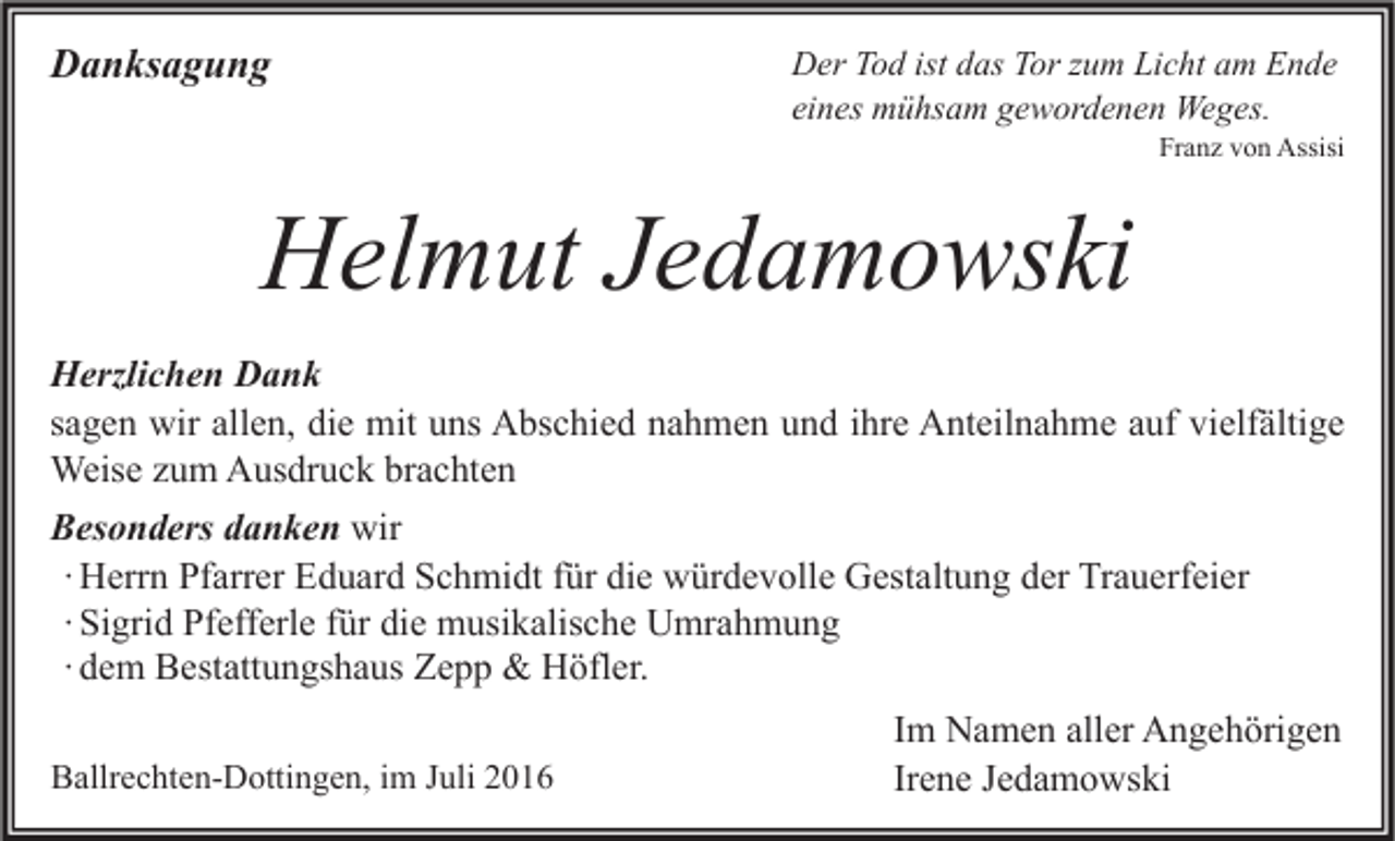 <p>Danksagung</p><p>Der Tod ist das Tor zum Licht am Ende<br />eines mühsam gewordenen Weges.</p><p>Franz von Assisi</p><p>Helmut Jedamowski<br />Herzlichen Dank<br />sagen wir allen, die mit uns Abschied nahmen und ihre Anteilnahme auf vielfältige<br />Weise zum Ausdruck brachten<br />Besonders danken wir<br />∙ Herrn Pfarrer Eduard Schmidt für die würdevolle Gestaltung der Trauerfeier<br />∙ Sigrid Pfefferle für die musikalische Umrahmung<br />∙ dem Bestattungshaus Zepp &amp; Höfler.<br />Ballrechten-Dottingen, im Juli 2016</p><p>Im Namen aller Angehörigen<br />Irene Jedamowski</p>