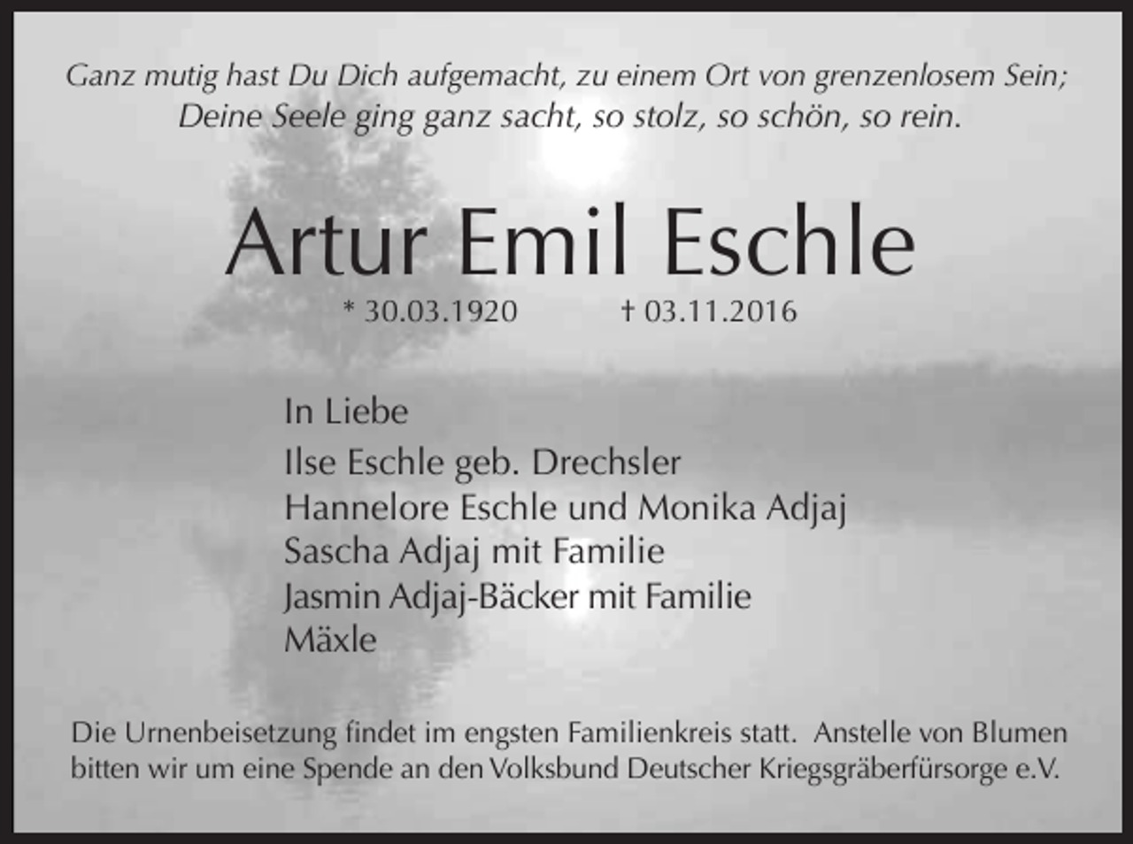 <p>Ganz mutig hast Du Dich aufgemacht, zu einem Ort von grenzenlosem Sein;</p><p>Deine Seele ging ganz sacht, so stolz, so schön, so rein.</p><p>Artur Emil Eschle<br />* 30.03.1920</p><p>† 03.11.2016</p><p>In Liebe<br />Ilse Eschle geb. Drechsler<br />Hannelore Eschle und Monika Adjaj<br />Sascha Adjaj mit Familie<br />Jasmin Adjaj-Bäcker mit Familie<br />Mäxle<br />Die Urnenbeisetzung findet im engsten Familienkreis statt. Anstelle von Blumen<br />bitten wir um eine Spende an den Volksbund Deutscher Kriegsgräberfürsorge e.V.</p>