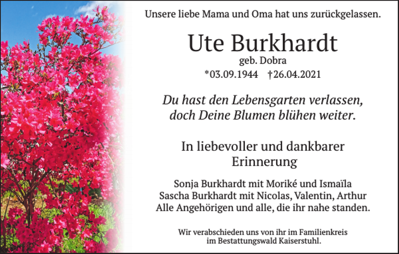 <p>Unsere liebe Mama und Oma hat uns zurückgelassen.</p><p>Ute Burkhardt<br />geb. Dobra<br />* 03.09.1944 † 26.04.2021</p><p>Du hast den Lebensgarten verlassen,<br />doch Deine Blumen blühen weiter.<br />In liebevoller und dankbarer<br />Erinnerung<br />Sonja Burkhardt mit Moriké und Ismaïla<br />Sascha Burkhardt mit Nicolas, Valentin, Arthur<br />Alle Angehörigen und alle, die ihr nahe standen.<br />Wir verabschieden uns von ihr im Familienkreis<br />im Bestattungswald Kaiserstuhl.</p>