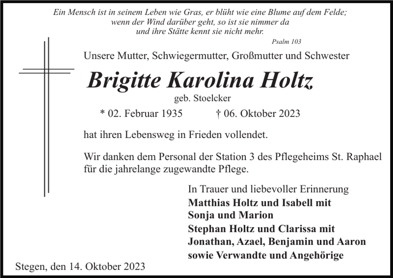 <p>Ein Mensch ist in seinem Leben wie Gras, er blüht wie eine Blume auf dem Felde;<br />wenn der Wind darüber geht, so ist sie nimmer da<br />und ihre Stätte kennt sie nicht mehr.<br />Psalm 103</p><p>Unsere Mutter, Schwiegermutter, Großmutter und Schwester</p><p>Brigitte Karolina Holtz<br />geb. Stoelcker</p><p>* 02. Februar 1935</p><p>† 06. Oktober 2023</p><p>hat ihren Lebensweg in Frieden vollendet.<br />Wir danken dem Personal der Station 3 des Pflegeheims St. Raphael<br />für die jahrelange zugewandte Pflege.<br />In Trauer und liebevoller Erinnerung<br />Matthias Holtz und Isabell mit<br />Sonja und Marion<br />Stephan Holtz und Clarissa mit<br />Jonathan, Azael, Benjamin und Aaron<br />sowie Verwandte und Angehörige<br />Stegen, den 14. Oktober 2023</p>