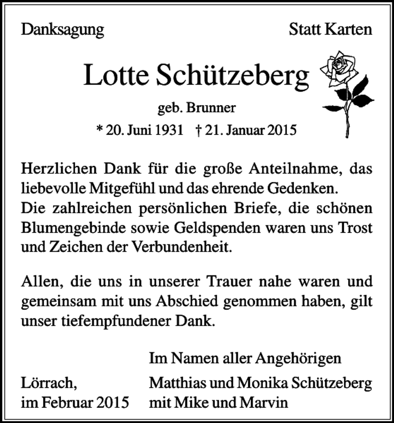 <p>Danksagung</p><p>Statt Karten</p><p>Lotte Schützeberg<br />geb. Brunner<br />* 20. Juni 1931 † 21. Januar 2015</p><p>Herzlichen Dank für die große Anteilnahme, das<br />liebevolle Mitgefühl und das ehrende Gedenken.<br />Die zahlreichen persönlichen Briefe, die schönen<br />Blumengebinde sowie Geldspenden waren uns Trost<br />und Zeichen der Verbundenheit.<br />Allen, die uns in unserer Trauer nahe waren und<br />gemeinsam mit uns Abschied genommen haben, gilt<br />unser tiefempfundener Dank.</p><p>Lörrach,<br />im Februar 2015</p><p>Im Namen aller Angehörigen<br />Matthias und Monika Schützeberg<br />mit Mike und Marvin</p>