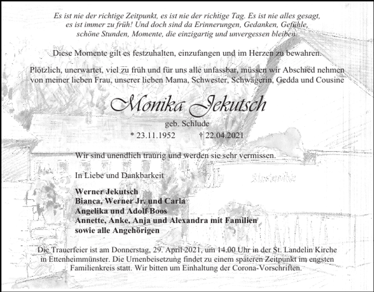 <p>Es ist nie der richtige Zeitpunkt, es ist nie der richtige Tag. Es ist nie alles gesagt,<br />es ist immer zu früh! Und doch sind da Erinnerungen, Gedanken, Gefühle,<br />schöne Stunden, Momente, die einzigartig und unvergessen bleiben.</p><p>Diese Momente gilt es festzuhalten, einzufangen und im Herzen zu bewahren.<br />Plötzlich, unerwartet, viel zu früh und für uns alle unfassbar, müssen wir Abschied nehmen<br />von meiner lieben Frau, unserer lieben Mama, Schwester, Schwägerin, Gedda und Cousine</p><p>Monika Jekutsch<br />geb. Schlude<br />* 23.11.1952<br />† 22.04.2021<br />Wir sind unendlich traurig und werden sie sehr vermissen.<br />In Liebe und Dankbarkeit<br />Werner Jekutsch<br />Bianca, Werner Jr. und Carla<br />Angelika und Adolf Boos<br />Annette, Anke, Anja und Alexandra mit Familien<br />sowie alle Angehörigen<br />Die Trauerfeier ist am Donnerstag, 29. April 2021, um 14.00 Uhr in der St. Landelin Kirche<br />in Ettenheimmünster. Die Urnenbeisetzung findet zu einem späteren Zeitpunkt im engsten<br />Familienkreis statt. Wir bitten um Einhaltung der Corona-Vorschriften.</p>